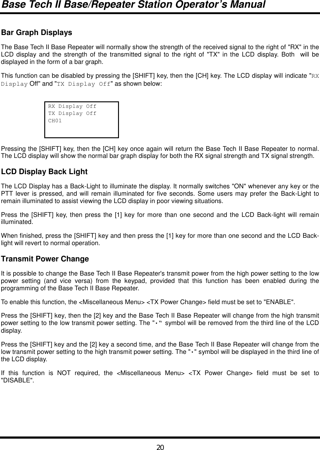 Base Tech II Base/Repeater Station Operator’s Manual20Bar Graph DisplaysThe Base Tech II Base Repeater will normally show the strength of the received signal to the right of &quot;RX&quot; in theLCD display and the strength of the transmitted signal to the right of &quot;TX&quot; in the LCD display. Both  will bedisplayed in the form of a bar graph.This function can be disabled by pressing the [SHIFT] key, then the [CH] key. The LCD display will indicate &quot;RXDisplay Off&quot; and &quot;TX Display Off&quot; as shown below:RX Display OffTX Display OffCH01Pressing the [SHIFT] key, then the [CH] key once again will return the Base Tech II Base Repeater to normal.The LCD display will show the normal bar graph display for both the RX signal strength and TX signal strength.LCD Display Back LightThe LCD Display has a Back-Light to illuminate the display. It normally switches &quot;ON&quot; whenever any key or thePTT lever is pressed, and will remain illuminated for five seconds. Some users may prefer the Back-Light toremain illuminated to assist viewing the LCD display in poor viewing situations.Press the [SHIFT] key, then press the [1] key for more than one second and the LCD Back-light will remainilluminated.When finished, press the [SHIFT] key and then press the [1] key for more than one second and the LCD Back-light will revert to normal operation.Transmit Power ChangeIt is possible to change the Base Tech II Base Repeater&apos;s transmit power from the high power setting to the lowpower setting (and vice versa) from the keypad, provided that this function has been enabled during theprogramming of the Base Tech II Base Repeater.To enable this function, the &lt;Miscellaneous Menu&gt; &lt;TX Power Change&gt; field must be set to &quot;ENABLE&quot;.Press the [SHIFT] key, then the [2] key and the Base Tech II Base Repeater will change from the high transmitpower setting to the low transmit power setting. The &quot;•“ symbol will be removed from the third line of the LCDdisplay.Press the [SHIFT] key and the [2] key a second time, and the Base Tech II Base Repeater will change from thelow transmit power setting to the high transmit power setting. The &quot;•&quot; symbol will be displayed in the third line ofthe LCD display.If this function is NOT required, the &lt;Miscellaneous Menu&gt; &lt;TX Power Change&gt; field must be set to&quot;DISABLE&quot;.