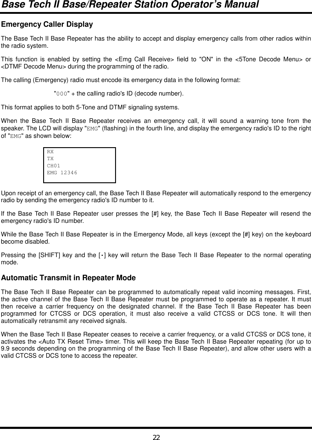 Base Tech II Base/Repeater Station Operator’s Manual22Emergency Caller DisplayThe Base Tech II Base Repeater has the ability to accept and display emergency calls from other radios withinthe radio system.This function is enabled by setting the &lt;Emg Call Receive&gt; field to &quot;ON&quot; in the &lt;5Tone Decode Menu&gt; or&lt;DTMF Decode Menu&gt; during the programming of the radio.The calling (Emergency) radio must encode its emergency data in the following format:&quot;000&quot; + the calling radio&apos;s ID (decode number).This format applies to both 5-Tone and DTMF signaling systems.When the Base Tech II Base Repeater receives an emergency call, it will sound a warning tone from thespeaker. The LCD will display &quot;EMG&quot; (flashing) in the fourth line, and display the emergency radio&apos;s ID to the rightof &quot;EMG&quot; as shown below:RXTXCH01EMG 12346Upon receipt of an emergency call, the Base Tech II Base Repeater will automatically respond to the emergencyradio by sending the emergency radio&apos;s ID number to it.If the Base Tech II Base Repeater user presses the [#] key, the Base Tech II Base Repeater will resend theemergency radio&apos;s ID number.While the Base Tech II Base Repeater is in the Emergency Mode, all keys (except the [#] key) on the keyboardbecome disabled.Pressing the [SHIFT] key and the [•] key will return the Base Tech II Base Repeater to the normal operatingmode.Automatic Transmit in Repeater ModeThe Base Tech II Base Repeater can be programmed to automatically repeat valid incoming messages. First,the active channel of the Base Tech II Base Repeater must be programmed to operate as a repeater. It mustthen receive a carrier frequency on the designated channel. If the Base Tech II Base Repeater has beenprogrammed for CTCSS or DCS operation, it must also receive a valid CTCSS or DCS tone. It will thenautomatically retransmit any received signals.When the Base Tech II Base Repeater ceases to receive a carrier frequency, or a valid CTCSS or DCS tone, itactivates the &lt;Auto TX Reset Time&gt; timer. This will keep the Base Tech II Base Repeater repeating (for up to9.9 seconds depending on the programming of the Base Tech II Base Repeater), and allow other users with avalid CTCSS or DCS tone to access the repeater.