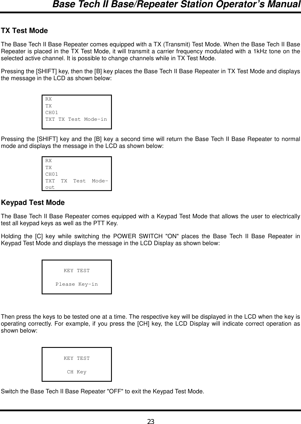 Base Tech II Base/Repeater Station Operator’s Manual23TX Test ModeThe Base Tech II Base Repeater comes equipped with a TX (Transmit) Test Mode. When the Base Tech II BaseRepeater is placed in the TX Test Mode, it will transmit a carrier frequency modulated with a 1kHz tone on theselected active channel. It is possible to change channels while in TX Test Mode.Pressing the [SHIFT] key, then the [B] key places the Base Tech II Base Repeater in TX Test Mode and displaysthe message in the LCD as shown below:RXTXCH01TXT TX Test Mode-inPressing the [SHIFT] key and the [B] key a second time will return the Base Tech II Base Repeater to normalmode and displays the message in the LCD as shown below:RXTXCH01TXT TX Test Mode-outKeypad Test ModeThe Base Tech II Base Repeater comes equipped with a Keypad Test Mode that allows the user to electricallytest all keypad keys as well as the PTT Key.Holding the [C] key while switching the POWER SWITCH &quot;ON&quot; places the Base Tech II Base Repeater inKeypad Test Mode and displays the message in the LCD Display as shown below:KEY TESTPlease Key-inThen press the keys to be tested one at a time. The respective key will be displayed in the LCD when the key isoperating correctly. For example, if you press the [CH] key, the LCD Display will indicate correct operation asshown below:KEY TESTCH KeySwitch the Base Tech II Base Repeater &quot;OFF&quot; to exit the Keypad Test Mode.