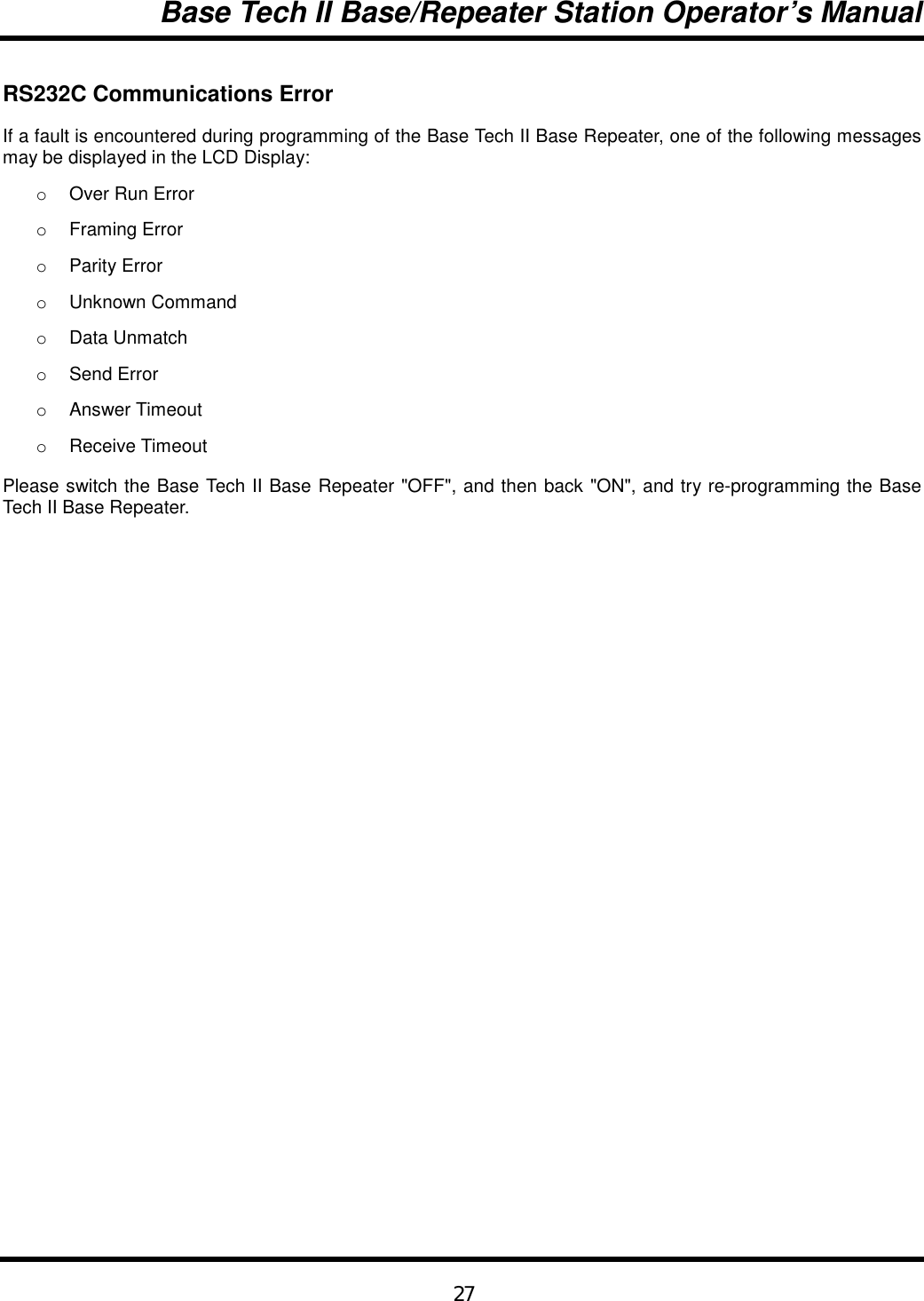 Base Tech II Base/Repeater Station Operator’s Manual27RS232C Communications ErrorIf a fault is encountered during programming of the Base Tech II Base Repeater, one of the following messagesmay be displayed in the LCD Display:o  Over Run Erroro Framing Erroro Parity Erroro Unknown Commando Data Unmatcho Send Erroro Answer Timeouto Receive TimeoutPlease switch the Base Tech II Base Repeater &quot;OFF&quot;, and then back &quot;ON&quot;, and try re-programming the BaseTech II Base Repeater.