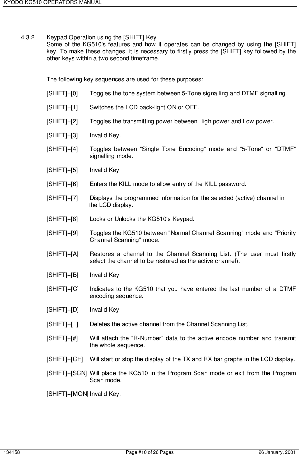 KYODO KG510 OPERATORS MANUAL134158 Page #10 of 26 Pages 26 January, 20014.3.2  Keypad Operation using the [SHIFT] KeySome of the KG510&apos;s features and how it operates can be changed by using the [SHIFT]key. To make these changes, it is necessary to firstly press the [SHIFT] key followed by theother keys within a two second timeframe.The following key sequences are used for these purposes:[SHIFT]+[0] Toggles the tone system between 5-Tone signalling and DTMF signalling.[SHIFT]+[1] Switches the LCD back-light ON or OFF.[SHIFT]+[2] Toggles the transmitting power between High power and Low power.[SHIFT]+[3] Invalid Key.[SHIFT]+[4] Toggles between &quot;Single Tone Encoding&quot; mode and &quot;5-Tone&quot; or &quot;DTMF&quot;signalling mode.[SHIFT]+[5] Invalid Key[SHIFT]+[6] Enters the KILL mode to allow entry of the KILL password.[SHIFT]+[7] Displays the programmed information for the selected (active) channel inthe LCD display.[SHIFT]+[8] Locks or Unlocks the KG510&apos;s Keypad.[SHIFT]+[9] Toggles the KG510 between &quot;Normal Channel Scanning&quot; mode and &quot;PriorityChannel Scanning&quot; mode.[SHIFT]+[A] Restores a channel to the Channel Scanning List. (The user must firstlyselect the channel to be restored as the active channel).[SHIFT]+[B] Invalid Key[SHIFT]+[C] Indicates to the KG510 that you have entered the last number of a DTMFencoding sequence.[SHIFT]+[D] Invalid Key[SHIFT]+[ ] Deletes the active channel from the Channel Scanning List.[SHIFT]+[#] Will attach the &quot;R-Number&quot; data to the active encode number and transmitthe whole sequence.[SHIFT]+[CH] Will start or stop the display of the TX and RX bar graphs in the LCD display.[SHIFT]+[SCN] Will place the KG510 in the Program Scan mode or exit from the ProgramScan mode.[SHIFT]+[MON] Invalid Key.