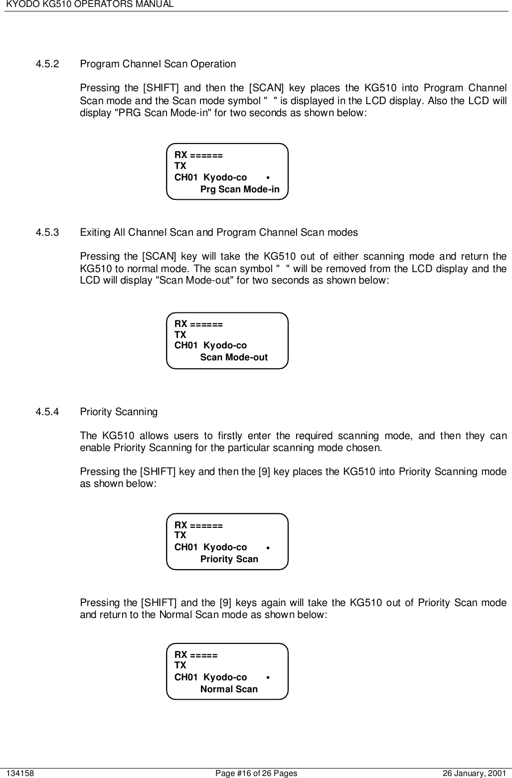 KYODO KG510 OPERATORS MANUAL134158 Page #16 of 26 Pages 26 January, 20014.5.2  Program Channel Scan OperationPressing the [SHIFT] and then the [SCAN] key places the KG510 into Program ChannelScan mode and the Scan mode symbol &quot; &quot; is displayed in the LCD display. Also the LCD willdisplay &quot;PRG Scan Mode-in&quot; for two seconds as shown below:4.5.3  Exiting All Channel Scan and Program Channel Scan modesPressing the [SCAN] key will take the KG510 out of either scanning mode and return theKG510 to normal mode. The scan symbol &quot; &quot; will be removed from the LCD display and theLCD will display &quot;Scan Mode-out&quot; for two seconds as shown below:4.5.4 Priority ScanningThe KG510 allows users to firstly enter the required scanning mode, and then they canenable Priority Scanning for the particular scanning mode chosen.Pressing the [SHIFT] key and then the [9] key places the KG510 into Priority Scanning modeas shown below:Pressing the [SHIFT] and the [9] keys again will take the KG510 out of Priority Scan modeand return to the Normal Scan mode as shown below:RX =====TXCH01  Kyodo-co       •          Normal ScanRX ======TXCH01  Kyodo-co       •          Priority ScanRX ======TXCH01  Kyodo-co          Scan Mode-outRX ======TXCH01  Kyodo-co       •          Prg Scan Mode-in