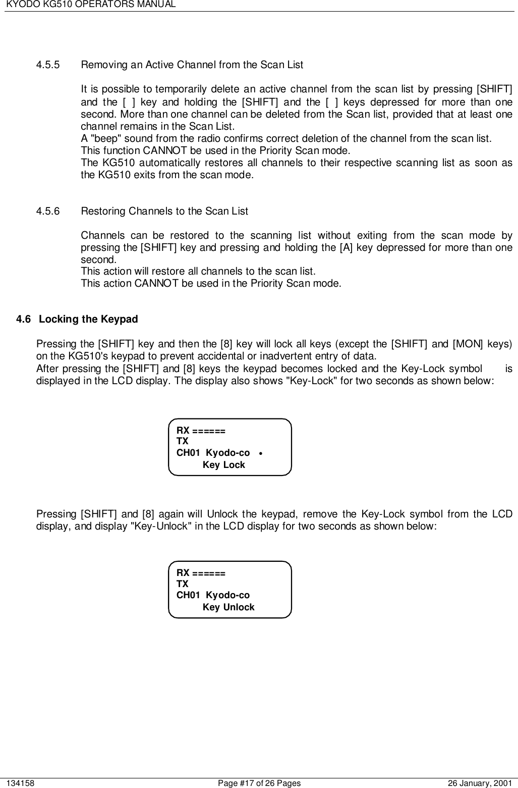 KYODO KG510 OPERATORS MANUAL134158 Page #17 of 26 Pages 26 January, 20014.5.5  Removing an Active Channel from the Scan ListIt is possible to temporarily delete an active channel from the scan list by pressing [SHIFT]and the [ ] key and holding the [SHIFT] and the [ ] keys depressed for more than onesecond. More than one channel can be deleted from the Scan list, provided that at least onechannel remains in the Scan List.A &quot;beep&quot; sound from the radio confirms correct deletion of the channel from the scan list.This function CANNOT be used in the Priority Scan mode.The KG510 automatically restores all channels to their respective scanning list as soon asthe KG510 exits from the scan mode.4.5.6  Restoring Channels to the Scan ListChannels can be restored to the scanning list without exiting from the scan mode bypressing the [SHIFT] key and pressing and holding the [A] key depressed for more than onesecond.This action will restore all channels to the scan list.This action CANNOT be used in the Priority Scan mode.4.6  Locking the KeypadPressing the [SHIFT] key and then the [8] key will lock all keys (except the [SHIFT] and [MON] keys)on the KG510&apos;s keypad to prevent accidental or inadvertent entry of data.After pressing the [SHIFT] and [8] keys the keypad becomes locked and the Key-Lock symbol     isdisplayed in the LCD display. The display also shows &quot;Key-Lock&quot; for two seconds as shown below:Pressing [SHIFT] and [8] again will Unlock the keypad, remove the Key-Lock symbol from the LCDdisplay, and display &quot;Key-Unlock&quot; in the LCD display for two seconds as shown below:RX ======TXCH01  Kyodo-co          Key UnlockRX ======TXCH01  Kyodo-co   •          Key Lock