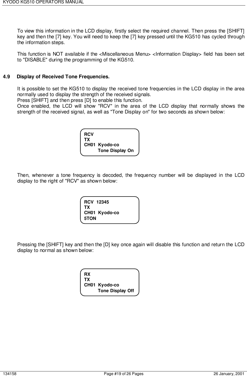 KYODO KG510 OPERATORS MANUAL134158 Page #19 of 26 Pages 26 January, 2001To view this information in the LCD display, firstly select the required channel. Then press the [SHIFT]key and then the [7] key. You will need to keep the [7] key pressed until the KG510 has cycled throughthe information steps.This function is NOT available if the &lt;Miscellaneous Menu&gt; &lt;Information Display&gt; field has been setto &quot;DISABLE&quot; during the programming of the KG510.4.9  Display of Received Tone Frequencies.It is possible to set the KG510 to display the received tone frequencies in the LCD display in the areanormally used to display the strength of the received signals.Press [SHIFT] and then press [D] to enable this function.Once enabled, the LCD will show &quot;RCV&quot; in the area of the LCD display that normally shows thestrength of the received signal, as well as &quot;Tone Display on&quot; for two seconds as shown below:Then, whenever a tone frequency is decoded, the frequency number will be displayed in the LCDdisplay to the right of &quot;RCV&quot; as shown below:Pressing the [SHIFT] key and then the [D] key once again will disable this function and return the LCDdisplay to normal as shown below:RCVTXCH01  Kyodo-co           Tone Display OnRCV  12345TXCH01  Kyodo-co5TONRXTXCH01  Kyodo-co           Tone Display Off