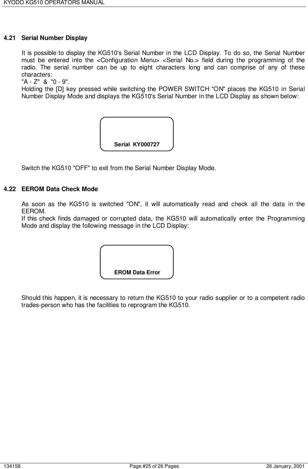 KYODO KG510 OPERATORS MANUAL134158 Page #25 of 26 Pages 26 January, 20014.21  Serial Number DisplayIt is possible to display the KG510&apos;s Serial Number in the LCD Display. To do so, the Serial Numbermust be entered into the &lt;Configuration Menu&gt; &lt;Serial No.&gt; field during the programming of theradio. The serial number can be up to eight characters long and can comprise of any of thesecharacters:&quot;A - Z&quot;  &amp;  &quot;0 - 9&quot;.Holding the [D] key pressed while switching the POWER SWITCH &quot;ON&quot; places the KG510 in SerialNumber Display Mode and displays the KG510&apos;s Serial Number in the LCD Display as shown below:Switch the KG510 &quot;OFF&quot; to exit from the Serial Number Display Mode.4.22  EEROM Data Check ModeAs soon as the KG510 is switched &quot;ON&quot;, it will automatically read and check all the data in theEEROM.If this check finds damaged or corrupted data, the KG510 will automatically enter the ProgrammingMode and display the following message in the LCD Display:Should this happen, it is necessary to return the KG510 to your radio supplier or to a competent radiotrades-person who has the facilities to reprogram the KG510.      Serial  KY000727      EROM Data Error