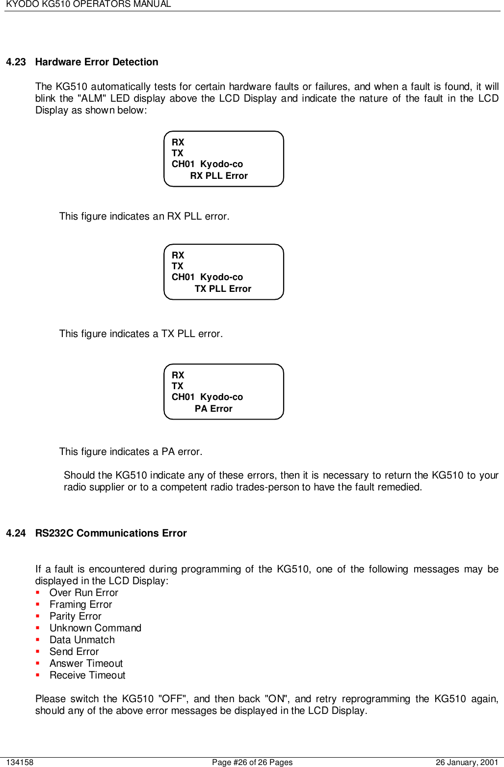 KYODO KG510 OPERATORS MANUAL134158 Page #26 of 26 Pages 26 January, 20014.23  Hardware Error DetectionThe KG510 automatically tests for certain hardware faults or failures, and when a fault is found, it willblink the &quot;ALM&quot; LED display above the LCD Display and indicate the nature of the fault in the LCDDisplay as shown below:This figure indicates an RX PLL error.This figure indicates a TX PLL error.This figure indicates a PA error.Should the KG510 indicate any of these errors, then it is necessary to return the KG510 to yourradio supplier or to a competent radio trades-person to have the fault remedied.4.24  RS232C Communications ErrorIf a fault is encountered during programming of the KG510, one of the following messages may bedisplayed in the LCD Display:! Over Run Error! Framing Error! Parity Error! Unknown Command! Data Unmatch! Send Error! Answer Timeout! Receive TimeoutPlease switch the KG510 &quot;OFF&quot;, and then back &quot;ON&quot;, and retry reprogramming the KG510 again,should any of the above error messages be displayed in the LCD Display.RXTXCH01  Kyodo-coRX PLL ErrorRXTXCH01  Kyodo-co         TX PLL ErrorRXTXCH01  Kyodo-co         PA Error