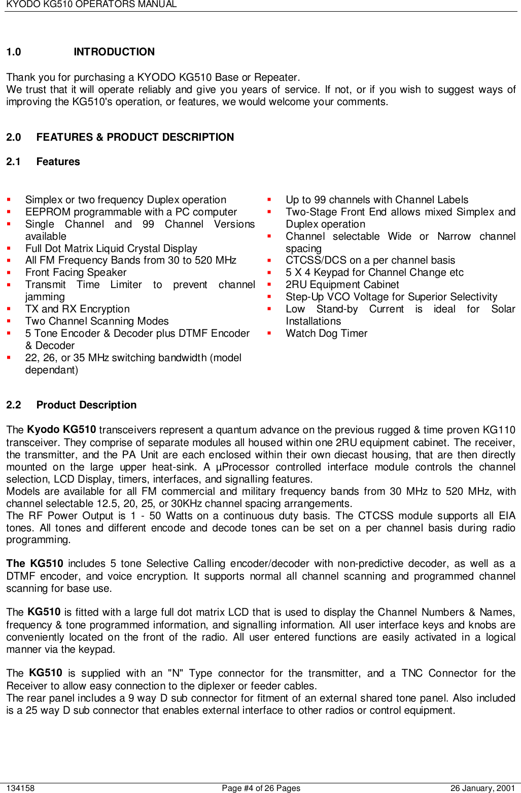 KYODO KG510 OPERATORS MANUAL134158 Page #4 of 26 Pages 26 January, 20011.0 INTRODUCTIONThank you for purchasing a KYODO KG510 Base or Repeater.We trust that it will operate reliably and give you years of service. If not, or if you wish to suggest ways ofimproving the KG510&apos;s operation, or features, we would welcome your comments.2.0  FEATURES &amp; PRODUCT DESCRIPTION2.1 Features! Simplex or two frequency Duplex operation! EEPROM programmable with a PC computer! Single Channel and 99 Channel Versionsavailable! Full Dot Matrix Liquid Crystal Display! All FM Frequency Bands from 30 to 520 MHz! Front Facing Speaker! Transmit Time Limiter to prevent channeljamming! TX and RX Encryption! Two Channel Scanning Modes! 5 Tone Encoder &amp; Decoder plus DTMF Encoder&amp; Decoder! 22, 26, or 35 MHz switching bandwidth (modeldependant)! Up to 99 channels with Channel Labels! Two-Stage Front End allows mixed Simplex andDuplex operation! Channel selectable Wide or Narrow channelspacing! CTCSS/DCS on a per channel basis! 5 X 4 Keypad for Channel Change etc! 2RU Equipment Cabinet! Step-Up VCO Voltage for Superior Selectivity! Low Stand-by Current is ideal for SolarInstallations! Watch Dog Timer2.2 Product DescriptionThe Kyodo KG510 transceivers represent a quantum advance on the previous rugged &amp; time proven KG110transceiver. They comprise of separate modules all housed within one 2RU equipment cabinet. The receiver,the transmitter, and the PA Unit are each enclosed within their own diecast housing, that are then directlymounted on the large upper heat-sink. A µProcessor controlled interface module controls the channelselection, LCD Display, timers, interfaces, and signalling features.Models are available for all FM commercial and military frequency bands from 30 MHz to 520 MHz, withchannel selectable 12.5, 20, 25, or 30KHz channel spacing arrangements.The RF Power Output is 1 - 50 Watts on a continuous duty basis. The CTCSS module supports all EIAtones. All tones and different encode and decode tones can be set on a per channel basis during radioprogramming.The KG510 includes 5 tone Selective Calling encoder/decoder with non-predictive decoder, as well as aDTMF encoder, and voice encryption. It supports normal all channel scanning and programmed channelscanning for base use.The KG510 is fitted with a large full dot matrix LCD that is used to display the Channel Numbers &amp; Names,frequency &amp; tone programmed information, and signalling information. All user interface keys and knobs areconveniently located on the front of the radio. All user entered functions are easily activated in a logicalmanner via the keypad.The  KG510 is supplied with an &quot;N&quot; Type connector for the transmitter, and a TNC Connector for theReceiver to allow easy connection to the diplexer or feeder cables.The rear panel includes a 9 way D sub connector for fitment of an external shared tone panel. Also includedis a 25 way D sub connector that enables external interface to other radios or control equipment.