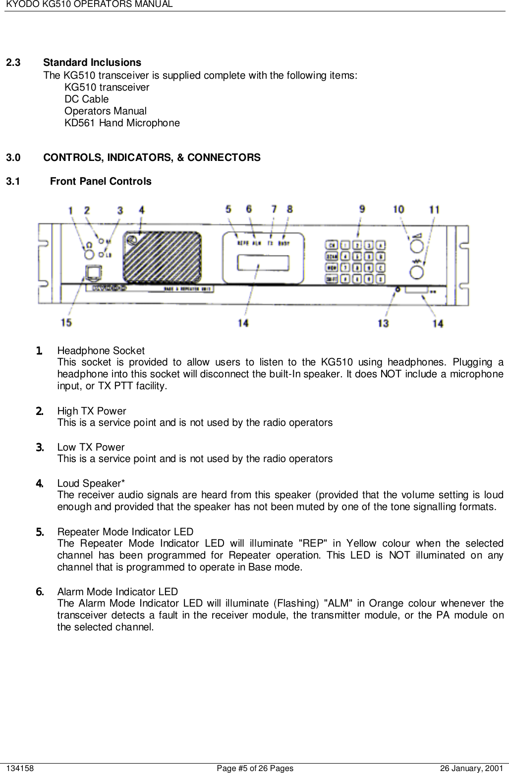 KYODO KG510 OPERATORS MANUAL134158 Page #5 of 26 Pages 26 January, 20012.3 Standard InclusionsThe KG510 transceiver is supplied complete with the following items:KG510 transceiverDC CableOperators ManualKD561 Hand Microphone3.0  CONTROLS, INDICATORS, &amp; CONNECTORS3.1  Front Panel Controls 1.1.1.1. Headphone SocketThis socket is provided to allow users to listen to the KG510 using headphones. Plugging aheadphone into this socket will disconnect the built-In speaker. It does NOT include a microphoneinput, or TX PTT facility.2.2.2.2. High TX PowerThis is a service point and is not used by the radio operators3.3.3.3. Low TX PowerThis is a service point and is not used by the radio operators4.4.4.4. Loud Speaker*The receiver audio signals are heard from this speaker (provided that the volume setting is loudenough and provided that the speaker has not been muted by one of the tone signalling formats.5.5.5.5. Repeater Mode Indicator LEDThe Repeater Mode Indicator LED will illuminate &quot;REP&quot; in Yellow colour when the selectedchannel has been programmed for Repeater operation. This LED is NOT illuminated on anychannel that is programmed to operate in Base mode.6.6.6.6. Alarm Mode Indicator LEDThe Alarm Mode Indicator LED will illuminate (Flashing) &quot;ALM&quot; in Orange colour whenever thetransceiver detects a fault in the receiver module, the transmitter module, or the PA module onthe selected channel.