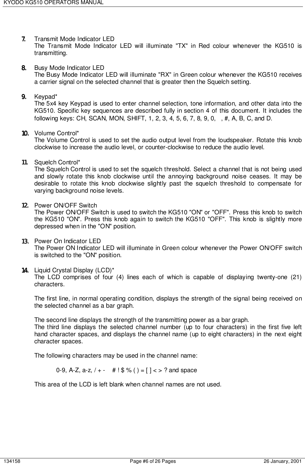 KYODO KG510 OPERATORS MANUAL134158 Page #6 of 26 Pages 26 January, 20017.7.7.7. Transmit Mode Indicator LEDThe Transmit Mode Indicator LED will illuminate &quot;TX&quot; in Red colour whenever the KG510 istransmitting.8.8.8.8. Busy Mode Indicator LEDThe Busy Mode Indicator LED will illuminate &quot;RX&quot; in Green colour whenever the KG510 receivesa carrier signal on the selected channel that is greater then the Squelch setting.9.9.9.9. Keypad*The 5x4 key Keypad is used to enter channel selection, tone information, and other data into theKG510. Specific key sequences are described fully in section 4 of this document. It includes thefollowing keys: CH, SCAN, MON, SHIFT, 1, 2, 3, 4, 5, 6, 7, 8, 9, 0,  , #, A, B, C, and D.10.10.10.10. Volume Control*The Volume Control is used to set the audio output level from the loudspeaker. Rotate this knobclockwise to increase the audio level, or counter-clockwise to reduce the audio level.11.11.11.11. Squelch Control*The Squelch Control is used to set the squelch threshold. Select a channel that is not being usedand slowly rotate this knob clockwise until the annoying background noise ceases. It may bedesirable to rotate this knob clockwise slightly past the squelch threshold to compensate forvarying background noise levels.12.12.12.12. Power ON/OFF SwitchThe Power ON/OFF Switch is used to switch the KG510 &quot;ON&quot; or &quot;OFF&quot;. Press this knob to switchthe KG510 &quot;ON&quot;. Press this knob again to switch the KG510 &quot;OFF&quot;. This knob is slightly moredepressed when in the &quot;ON&quot; position.13.13.13.13. Power On Indicator LEDThe Power ON Indicator LED will illuminate in Green colour whenever the Power ON/OFF switchis switched to the &quot;ON&quot; position.14.14.14.14. Liquid Crystal Display (LCD)*The LCD comprises of four (4) lines each of which is capable of displaying twenty-one (21)characters.The first line, in normal operating condition, displays the strength of the signal being received onthe selected channel as a bar graph.The second line displays the strength of the transmitting power as a bar graph.The third line displays the selected channel number (up to four characters) in the first five lefthand character spaces, and displays the channel name (up to eight characters) in the next eightcharacter spaces.The following characters may be used in the channel name:0-9, A-Z, a-z, / + -   # ! $ % ( ) = [ ] &lt; &gt; ? and spaceThis area of the LCD is left blank when channel names are not used.