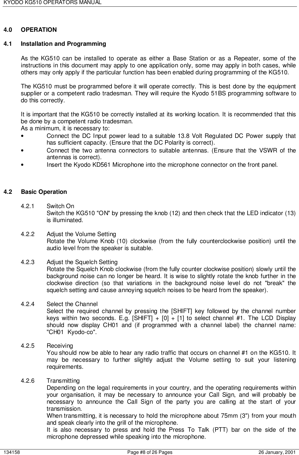 KYODO KG510 OPERATORS MANUAL134158 Page #8 of 26 Pages 26 January, 20014.0 OPERATION4.1  Installation and ProgrammingAs the KG510 can be installed to operate as either a Base Station or as a Repeater, some of theinstructions in this document may apply to one application only, some may apply in both cases, whileothers may only apply if the particular function has been enabled during programming of the KG510.The KG510 must be programmed before it will operate correctly. This is best done by the equipmentsupplier or a competent radio tradesman. They will require the Kyodo 51BS programming software todo this correctly.It is important that the KG510 be correctly installed at its working location. It is recommended that thisbe done by a competent radio tradesman.As a minimum, it is necessary to:•  Connect the DC Input power lead to a suitable 13.8 Volt Regulated DC Power supply thathas sufficient capacity. (Ensure that the DC Polarity is correct).•  Connect the two antenna connectors to suitable antennas. (Ensure that the VSWR of theantennas is correct).•  Insert the Kyodo KD561 Microphone into the microphone connector on the front panel.4.2 Basic Operation4.2.1 Switch OnSwitch the KG510 &quot;ON&quot; by pressing the knob (12) and then check that the LED indicator (13)is illuminated.4.2.2  Adjust the Volume SettingRotate the Volume Knob (10) clockwise (from the fully counterclockwise position) until theaudio level from the speaker is suitable.4.2.3 Adjust the Squelch SettingRotate the Squelch Knob clockwise (from the fully counter clockwise position) slowly until thebackground noise can no longer be heard. It is wise to slightly rotate the knob further in theclockwise direction (so that variations in the background noise level do not &quot;break&quot; thesquelch setting and cause annoying squelch noises to be heard from the speaker).4.2.4 Select the ChannelSelect the required channel by pressing the [SHIFT] key followed by the channel numberkeys within two seconds. E.g. [SHIFT] + [0] + [1] to select channel #1. The LCD Displayshould now display CH01 and (if programmed with a channel label) the channel name:&quot;CH01  Kyodo-co&quot;.4.2.5 ReceivingYou should now be able to hear any radio traffic that occurs on channel #1 on the KG510. Itmay be necessary to further slightly adjust the Volume setting to suit your listeningrequirements.4.2.6 TransmittingDepending on the legal requirements in your country, and the operating requirements withinyour organisation, it may be necessary to announce your Call Sign, and will probably benecessary to announce the Call Sign of the party you are calling at the start of yourtransmission.When transmitting, it is necessary to hold the microphone about 75mm (3&quot;) from your mouthand speak clearly into the grill of the microphone.It is also necessary to press and hold the Press To Talk (PTT) bar on the side of themicrophone depressed while speaking into the microphone.