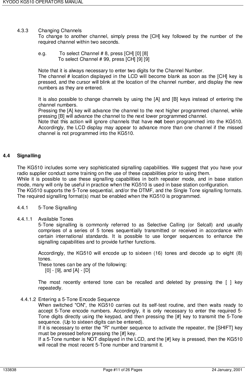 KYODO KG510 OPERATORS MANUAL133838 Page #11 of 26 Pages 24 January, 20014.3.3 Changing ChannelsTo change to another channel, simply press the [CH] key followed by the number of therequired channel within two seconds.e.g.  To select Channel # 8, press [CH] [0] [8]To select Channel # 99, press [CH] [9] [9]Note that it is always necessary to enter two digits for the Channel Number.The channel # location displayed in the LCD will become blank as soon as the [CH] key ispressed, and the cursor will blink at the location of the channel number, and display the newnumbers as they are entered.It is also possible to change channels by using the [A] and [B] keys instead of entering thechannel numbers.Pressing the [A] key will advance the channel to the next higher programmed channel, whilepressing [B] will advance the channel to the next lower programmed channel.Note that this action will ignore channels that have not been programmed into the KG510.Accordingly, the LCD display may appear to advance more than one channel if the missedchannel is not programmed into the KG510.4.4 SignallingThe KG510 includes some very sophisticated signalling capabilities. We suggest that you have yourradio supplier conduct some training on the use of these capabilities prior to using them.While it is possible to use these signalling capabilities in both repeater mode, and in base stationmode, many will only be useful in practice when the KG510 is used in base station configuration.The KG510 supports the 5-Tone sequential, and/or the DTMF, and the Single Tone signalling formats.The required signalling format(s) must be enabled when the KG510 is programmed.4.4.1 5-Tone Signalling4.4.1.1 Available Tones5-Tone signalling is commonly referred to as Selective Calling (or Selcall) and usuallycomprises of a series of 5 tones sequentially transmitted or received in accordance withcertain international standards. It is possible to use longer sequences to enhance thesignalling capabilities and to provide further functions.Accordingly, the KG510 will encode up to sixteen (16) tones and decode up to eight (8)tones.These tones can be any of the following:[0] - [9], and [A] - [D]The most recently entered tone can be recalled and deleted by pressing the [ ] keyrepeatedly.4.4.1.2  Entering a 5-Tone Encode SequenceWhen switched &quot;ON&quot;, the KG510 carries out its self-test routine, and then waits ready toaccept 5-Tone encode numbers. Accordingly, it is only necessary to enter the required 5-Tone digits directly using the keypad, and then pressing the [#] key to transmit the 5-Tonesequence. (Up to sixteen digits can be entered).If it is necessary to enter the &quot;R&quot; number sequence to activate the repeater, the [SHIFT] keymust be pressed before pressing the [#] key.If a 5-Tone number is NOT displayed in the LCD, and the [#] key is pressed, then the KG510will recall the most recent 5-Tone number and transmit it.
