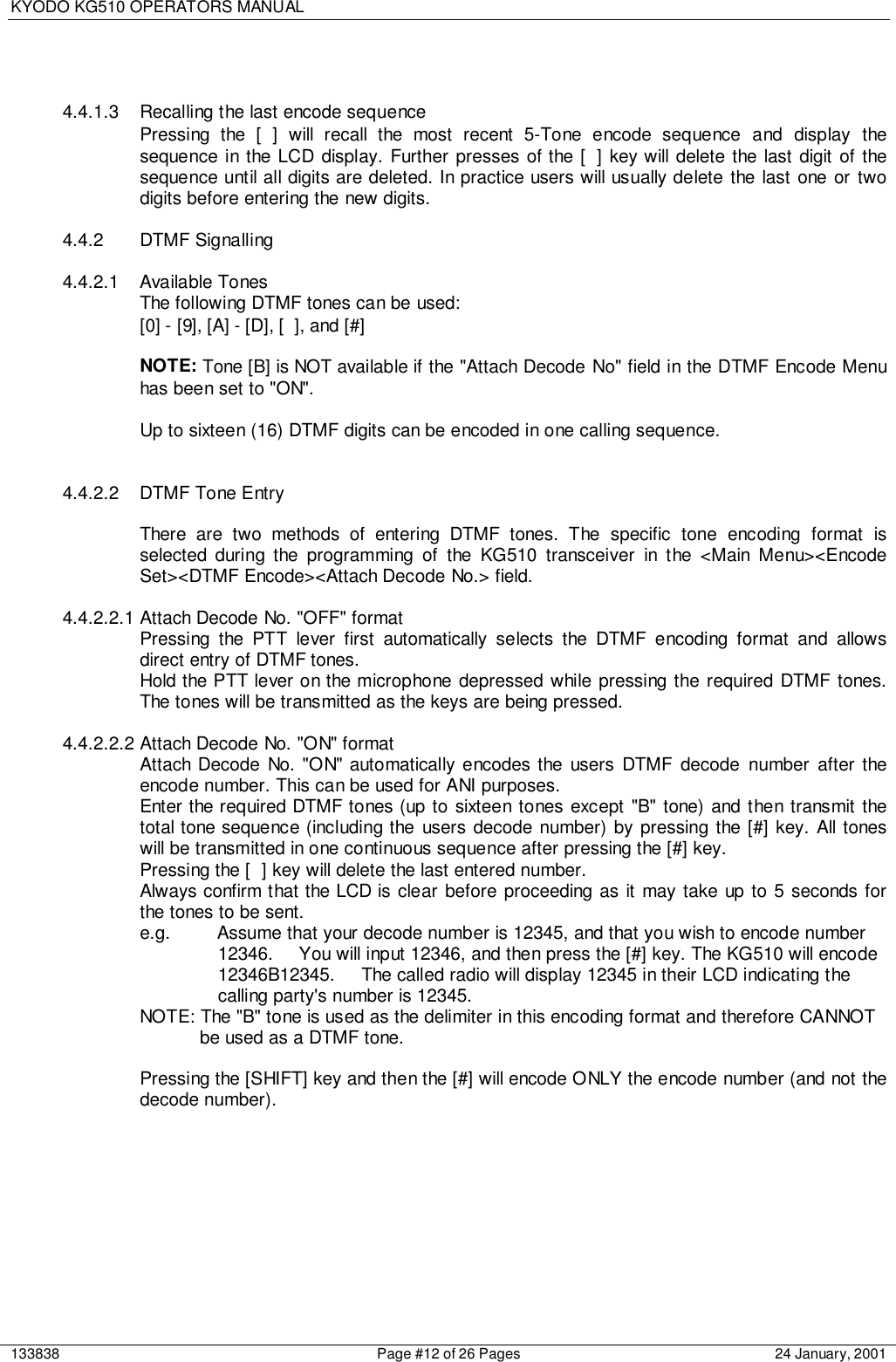 KYODO KG510 OPERATORS MANUAL133838 Page #12 of 26 Pages 24 January, 20014.4.1.3 Recalling the last encode sequencePressing the [ ] will recall the most recent 5-Tone encode sequence and display thesequence in the LCD display. Further presses of the [ ] key will delete the last digit of thesequence until all digits are deleted. In practice users will usually delete the last one or twodigits before entering the new digits.4.4.2 DTMF Signalling4.4.2.1 Available TonesThe following DTMF tones can be used:[0] - [9], [A] - [D], [ ], and [#]NOTE: Tone [B] is NOT available if the &quot;Attach Decode No&quot; field in the DTMF Encode Menuhas been set to &quot;ON&quot;.Up to sixteen (16) DTMF digits can be encoded in one calling sequence.4.4.2.2  DTMF Tone EntryThere are two methods of entering DTMF tones. The specific tone encoding format isselected during the programming of the KG510 transceiver in the &lt;Main Menu&gt;&lt;EncodeSet&gt;&lt;DTMF Encode&gt;&lt;Attach Decode No.&gt; field.4.4.2.2.1 Attach Decode No. &quot;OFF&quot; formatPressing the PTT lever first automatically selects the DTMF encoding format and allowsdirect entry of DTMF tones.Hold the PTT lever on the microphone depressed while pressing the required DTMF tones.The tones will be transmitted as the keys are being pressed.4.4.2.2.2 Attach Decode No. &quot;ON&quot; formatAttach Decode No. &quot;ON&quot; automatically encodes the users DTMF decode number after theencode number. This can be used for ANI purposes.Enter the required DTMF tones (up to sixteen tones except &quot;B&quot; tone) and then transmit thetotal tone sequence (including the users decode number) by pressing the [#] key. All toneswill be transmitted in one continuous sequence after pressing the [#] key.Pressing the [ ] key will delete the last entered number.Always confirm that the LCD is clear before proceeding as it may take up to 5 seconds forthe tones to be sent.e.g. Assume that your decode number is 12345, and that you wish to encode number 12346.     You will input 12346, and then press the [#] key. The KG510 will encode 12346B12345.     The called radio will display 12345 in their LCD indicating the calling party&apos;s number is 12345.NOTE: The &quot;B&quot; tone is used as the delimiter in this encoding format and therefore CANNOT be used as a DTMF tone.Pressing the [SHIFT] key and then the [#] will encode ONLY the encode number (and not thedecode number).