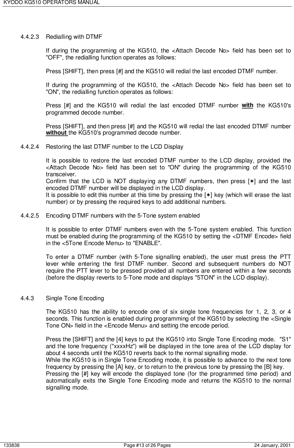 KYODO KG510 OPERATORS MANUAL133838 Page #13 of 26 Pages 24 January, 20014.4.2.3  Redialling with DTMFIf during the programming of the KG510, the &lt;Attach Decode No&gt; field has been set to&quot;OFF&quot;, the redialling function operates as follows:Press [SHIFT], then press [#] and the KG510 will redial the last encoded DTMF number.If during the programming of the KG510, the &lt;Attach Decode No&gt; field has been set to&quot;ON&quot;, the redialling function operates as follows:Press [#] and the KG510 will redial the last encoded DTMF number with the KG510&apos;sprogrammed decode number.Press [SHIFT], and then press [#] and the KG510 will redial the last encoded DTMF numberwithout the KG510&apos;s programmed decode number.4.4.2.4  Restoring the last DTMF number to the LCD DisplayIt is possible to restore the last encoded DTMF number to the LCD display, provided the&lt;Attach Decode No&gt; field has been set to &quot;ON&quot; during the programming of the KG510transceiver.Confirm that the LCD is NOT displaying any DTMF numbers, then press [✶] and the lastencoded DTMF number will be displayed in the LCD display.It is possible to edit this number at this time by pressing the [✶] key (which will erase the lastnumber) or by pressing the required keys to add additional numbers.4.4.2.5 Encoding DTMF numbers with the 5-Tone system enabledIt is possible to enter DTMF numbers even with the 5-Tone system enabled. This functionmust be enabled during the programming of the KG510 by setting the &lt;DTMF Encode&gt; fieldin the &lt;5Tone Encode Menu&gt; to &quot;ENABLE&quot;.To enter a DTMF number (with 5-Tone signalling enabled), the user must press the PTTlever while entering the first DTMF number. Second and subsequent numbers do NOTrequire the PTT lever to be pressed provided all numbers are entered within a few seconds(before the display reverts to 5-Tone mode and displays &quot;5TON&quot; in the LCD display).4.4.3 Single Tone EncodingThe KG510 has the ability to encode one of six single tone frequencies for 1, 2, 3, or 4seconds. This function is enabled during programming of the KG510 by selecting the &lt;SingleTone ON&gt; field in the &lt;Encode Menu&gt; and setting the encode period.Press the [SHIFT] and the [4] keys to put the KG510 into Single Tone Encoding mode.  &quot;S1&quot;and the tone frequency (&quot;xxxxHz&quot;) will be displayed in the tone area of the LCD display forabout 4 seconds until the KG510 reverts back to the normal signalling mode.While the KG510 is in Single Tone Encoding mode, it is possible to advance to the next tonefrequency by pressing the [A] key, or to return to the previous tone by pressing the [B] key.Pressing the [#] key will encode the displayed tone (for the programmed time period) andautomatically exits the Single Tone Encoding mode and returns the KG510 to the normalsignalling mode.