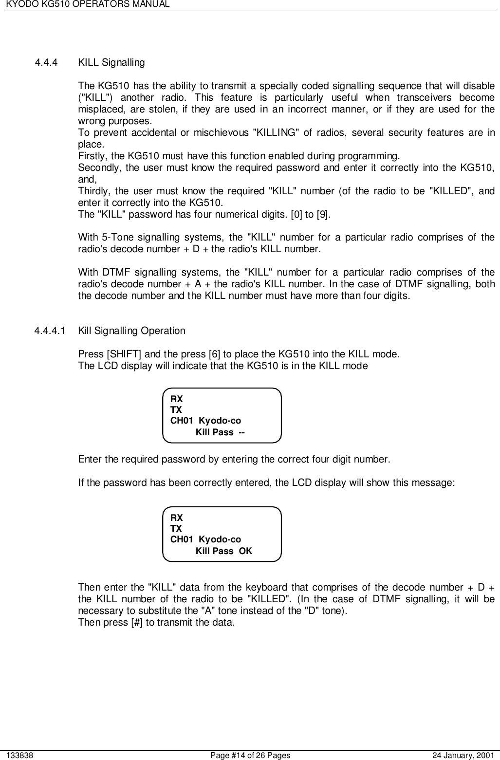 KYODO KG510 OPERATORS MANUAL133838 Page #14 of 26 Pages 24 January, 20014.4.4 KILL SignallingThe KG510 has the ability to transmit a specially coded signalling sequence that will disable(&quot;KILL&quot;) another radio. This feature is particularly useful when transceivers becomemisplaced, are stolen, if they are used in an incorrect manner, or if they are used for thewrong purposes.To prevent accidental or mischievous &quot;KILLING&quot; of radios, several security features are inplace.Firstly, the KG510 must have this function enabled during programming.Secondly, the user must know the required password and enter it correctly into the KG510,and,Thirdly, the user must know the required &quot;KILL&quot; number (of the radio to be &quot;KILLED&quot;, andenter it correctly into the KG510.The &quot;KILL&quot; password has four numerical digits. [0] to [9].With 5-Tone signalling systems, the &quot;KILL&quot; number for a particular radio comprises of theradio&apos;s decode number + D + the radio&apos;s KILL number.With DTMF signalling systems, the &quot;KILL&quot; number for a particular radio comprises of theradio&apos;s decode number + A + the radio&apos;s KILL number. In the case of DTMF signalling, boththe decode number and the KILL number must have more than four digits.4.4.4.1  Kill Signalling OperationPress [SHIFT] and the press [6] to place the KG510 into the KILL mode.The LCD display will indicate that the KG510 is in the KILL modeEnter the required password by entering the correct four digit number.If the password has been correctly entered, the LCD display will show this message:Then enter the &quot;KILL&quot; data from the keyboard that comprises of the decode number + D +the KILL number of the radio to be &quot;KILLED&quot;. (In the case of DTMF signalling, it will benecessary to substitute the &quot;A&quot; tone instead of the &quot;D&quot; tone).Then press [#] to transmit the data.RXTXCH01  Kyodo-co          Kill Pass  OKRXTXCH01  Kyodo-co          Kill Pass  --