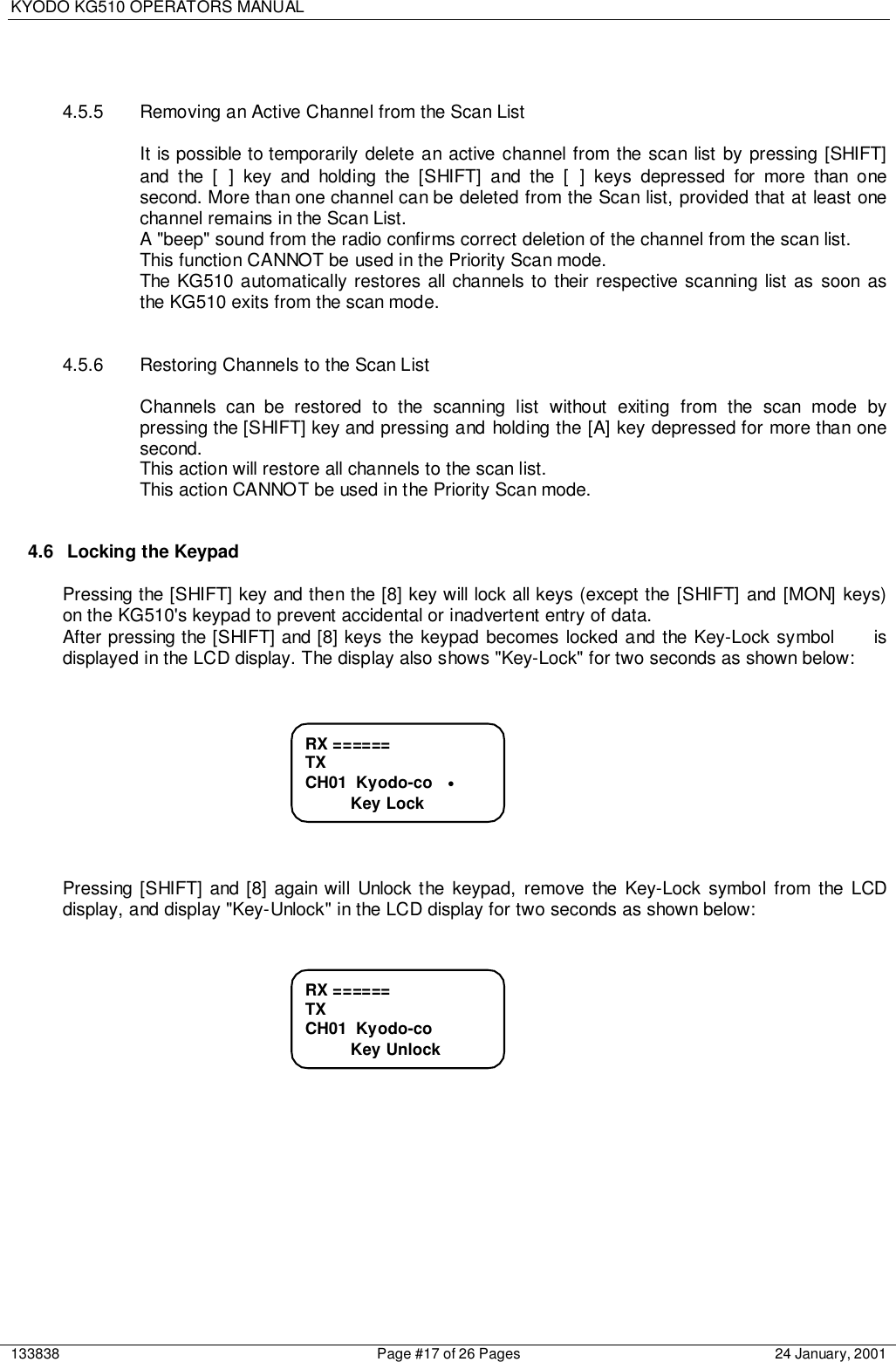 KYODO KG510 OPERATORS MANUAL133838 Page #17 of 26 Pages 24 January, 20014.5.5  Removing an Active Channel from the Scan ListIt is possible to temporarily delete an active channel from the scan list by pressing [SHIFT]and the [ ] key and holding the [SHIFT] and the [ ] keys depressed for more than onesecond. More than one channel can be deleted from the Scan list, provided that at least onechannel remains in the Scan List.A &quot;beep&quot; sound from the radio confirms correct deletion of the channel from the scan list.This function CANNOT be used in the Priority Scan mode.The KG510 automatically restores all channels to their respective scanning list as soon asthe KG510 exits from the scan mode.4.5.6  Restoring Channels to the Scan ListChannels can be restored to the scanning list without exiting from the scan mode bypressing the [SHIFT] key and pressing and holding the [A] key depressed for more than onesecond.This action will restore all channels to the scan list.This action CANNOT be used in the Priority Scan mode.4.6  Locking the KeypadPressing the [SHIFT] key and then the [8] key will lock all keys (except the [SHIFT] and [MON] keys)on the KG510&apos;s keypad to prevent accidental or inadvertent entry of data.After pressing the [SHIFT] and [8] keys the keypad becomes locked and the Key-Lock symbol     isdisplayed in the LCD display. The display also shows &quot;Key-Lock&quot; for two seconds as shown below:Pressing [SHIFT] and [8] again will Unlock the keypad, remove the Key-Lock symbol from the LCDdisplay, and display &quot;Key-Unlock&quot; in the LCD display for two seconds as shown below:RX ======TXCH01  Kyodo-co          Key UnlockRX ======TXCH01  Kyodo-co   •          Key Lock