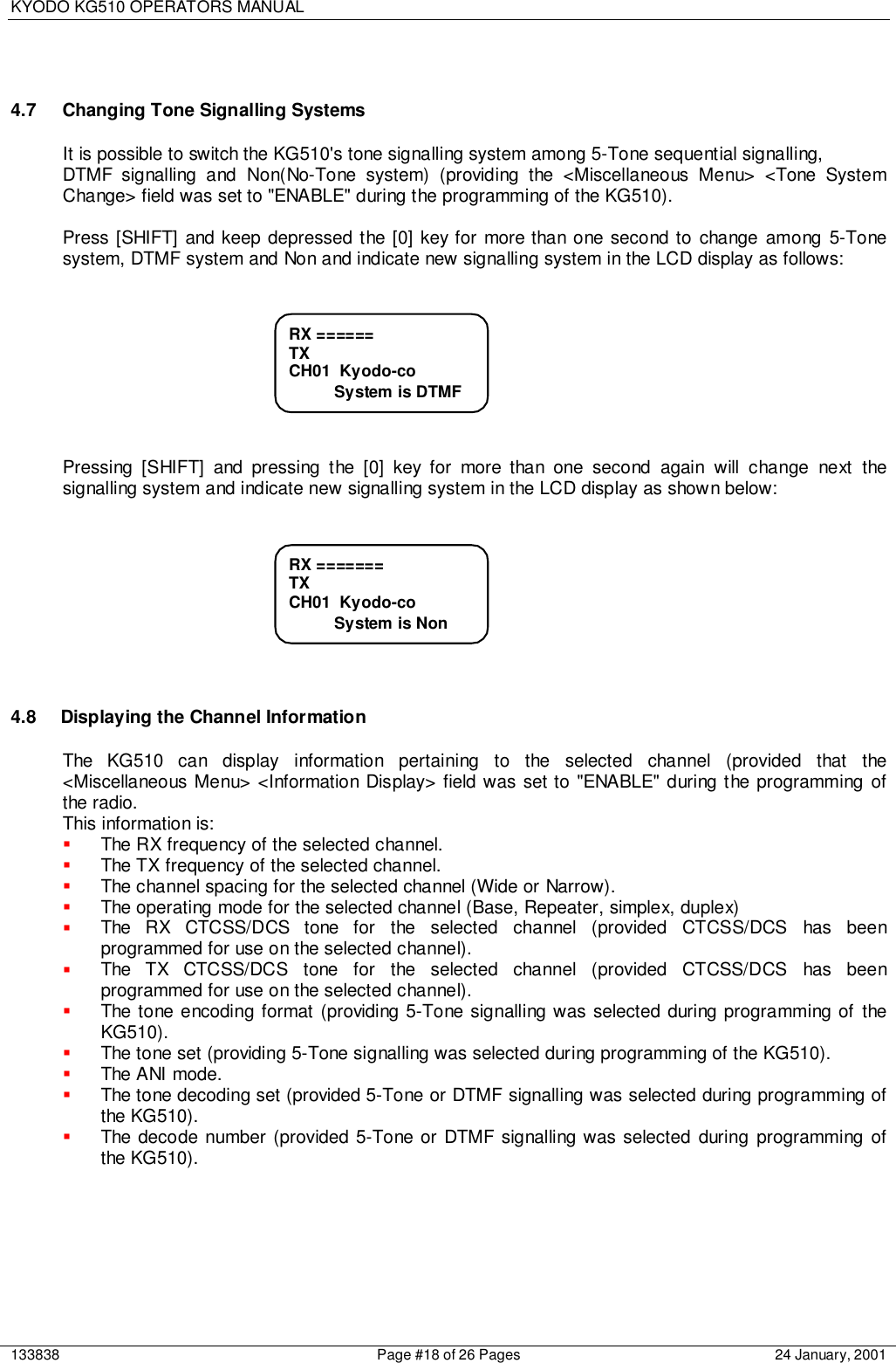 KYODO KG510 OPERATORS MANUAL133838 Page #18 of 26 Pages 24 January, 20014.7 Changing Tone Signalling SystemsIt is possible to switch the KG510&apos;s tone signalling system among 5-Tone sequential signalling,DTMF signalling and Non(No-Tone system) (providing the &lt;Miscellaneous Menu&gt; &lt;Tone SystemChange&gt; field was set to &quot;ENABLE&quot; during the programming of the KG510).Press [SHIFT] and keep depressed the [0] key for more than one second to change among 5-Tonesystem, DTMF system and Non and indicate new signalling system in the LCD display as follows:Pressing [SHIFT] and pressing the [0] key for more than one second again will change next thesignalling system and indicate new signalling system in the LCD display as shown below:4.8  Displaying the Channel InformationThe KG510 can display information pertaining to the selected channel (provided that the&lt;Miscellaneous Menu&gt; &lt;Information Display&gt; field was set to &quot;ENABLE&quot; during the programming ofthe radio.This information is:! The RX frequency of the selected channel.! The TX frequency of the selected channel.! The channel spacing for the selected channel (Wide or Narrow).! The operating mode for the selected channel (Base, Repeater, simplex, duplex)! The RX CTCSS/DCS tone for the selected channel (provided CTCSS/DCS has beenprogrammed for use on the selected channel).! The TX CTCSS/DCS tone for the selected channel (provided CTCSS/DCS has beenprogrammed for use on the selected channel).! The tone encoding format (providing 5-Tone signalling was selected during programming of theKG510).! The tone set (providing 5-Tone signalling was selected during programming of the KG510).! The ANI mode.! The tone decoding set (provided 5-Tone or DTMF signalling was selected during programming ofthe KG510).! The decode number (provided 5-Tone or DTMF signalling was selected during programming ofthe KG510).RX =======TXCH01  Kyodo-co          System is NonRX ======TXCH01  Kyodo-co          System is DTMF