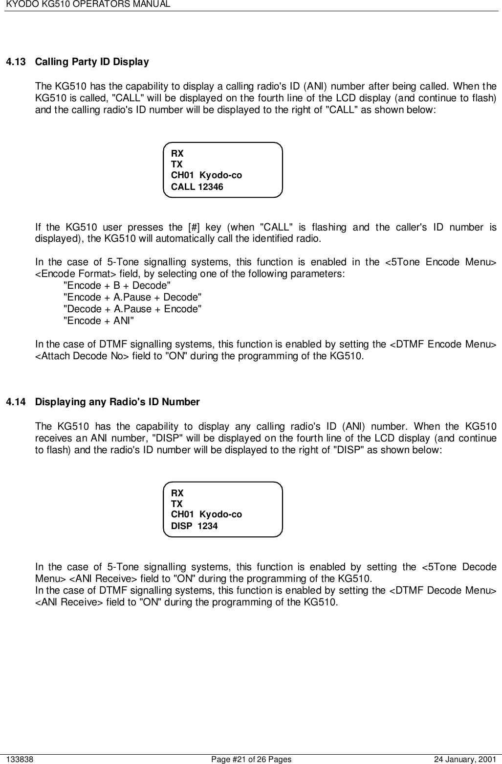 KYODO KG510 OPERATORS MANUAL133838 Page #21 of 26 Pages 24 January, 20014.13  Calling Party ID DisplayThe KG510 has the capability to display a calling radio&apos;s ID (ANI) number after being called. When theKG510 is called, &quot;CALL&quot; will be displayed on the fourth line of the LCD display (and continue to flash)and the calling radio&apos;s ID number will be displayed to the right of &quot;CALL&quot; as shown below:If the KG510 user presses the [#] key (when &quot;CALL&quot; is flashing and the caller&apos;s ID number isdisplayed), the KG510 will automatically call the identified radio.In the case of 5-Tone signalling systems, this function is enabled in the &lt;5Tone Encode Menu&gt;&lt;Encode Format&gt; field, by selecting one of the following parameters:&quot;Encode + B + Decode&quot;&quot;Encode + A.Pause + Decode&quot;&quot;Decode + A.Pause + Encode&quot;&quot;Encode + ANI&quot;In the case of DTMF signalling systems, this function is enabled by setting the &lt;DTMF Encode Menu&gt;&lt;Attach Decode No&gt; field to &quot;ON&quot; during the programming of the KG510.4.14  Displaying any Radio&apos;s ID NumberThe KG510 has the capability to display any calling radio&apos;s ID (ANI) number. When the KG510receives an ANI number, &quot;DISP&quot; will be displayed on the fourth line of the LCD display (and continueto flash) and the radio&apos;s ID number will be displayed to the right of &quot;DISP&quot; as shown below:In the case of 5-Tone signalling systems, this function is enabled by setting the &lt;5Tone DecodeMenu&gt; &lt;ANI Receive&gt; field to &quot;ON&quot; during the programming of the KG510.In the case of DTMF signalling systems, this function is enabled by setting the &lt;DTMF Decode Menu&gt;&lt;ANI Receive&gt; field to &quot;ON&quot; during the programming of the KG510.RXTXCH01  Kyodo-coCALL 12346RXTXCH01  Kyodo-coDISP  1234