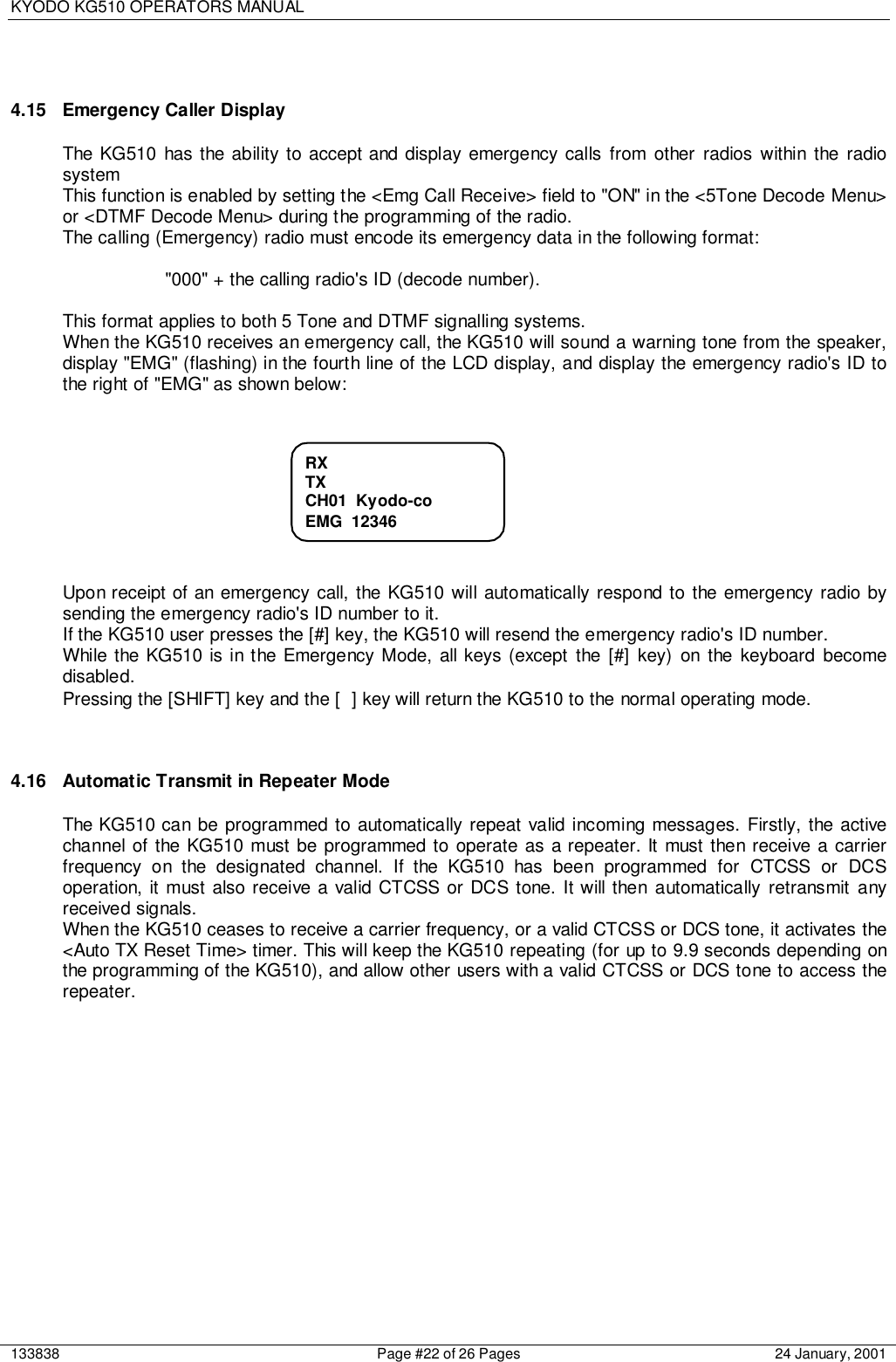 KYODO KG510 OPERATORS MANUAL133838 Page #22 of 26 Pages 24 January, 20014.15  Emergency Caller DisplayThe KG510 has the ability to accept and display emergency calls from other radios within the radiosystemThis function is enabled by setting the &lt;Emg Call Receive&gt; field to &quot;ON&quot; in the &lt;5Tone Decode Menu&gt;or &lt;DTMF Decode Menu&gt; during the programming of the radio.The calling (Emergency) radio must encode its emergency data in the following format:&quot;000&quot; + the calling radio&apos;s ID (decode number).This format applies to both 5 Tone and DTMF signalling systems.When the KG510 receives an emergency call, the KG510 will sound a warning tone from the speaker,display &quot;EMG&quot; (flashing) in the fourth line of the LCD display, and display the emergency radio&apos;s ID tothe right of &quot;EMG&quot; as shown below:Upon receipt of an emergency call, the KG510 will automatically respond to the emergency radio bysending the emergency radio&apos;s ID number to it.If the KG510 user presses the [#] key, the KG510 will resend the emergency radio&apos;s ID number.While the KG510 is in the Emergency Mode, all keys (except the [#] key) on the keyboard becomedisabled.Pressing the [SHIFT] key and the [ ] key will return the KG510 to the normal operating mode.4.16  Automatic Transmit in Repeater ModeThe KG510 can be programmed to automatically repeat valid incoming messages. Firstly, the activechannel of the KG510 must be programmed to operate as a repeater. It must then receive a carrierfrequency on the designated channel. If the KG510 has been programmed for CTCSS or DCSoperation, it must also receive a valid CTCSS or DCS tone. It will then automatically retransmit anyreceived signals.When the KG510 ceases to receive a carrier frequency, or a valid CTCSS or DCS tone, it activates the&lt;Auto TX Reset Time&gt; timer. This will keep the KG510 repeating (for up to 9.9 seconds depending onthe programming of the KG510), and allow other users with a valid CTCSS or DCS tone to access therepeater.RXTXCH01  Kyodo-coEMG  12346