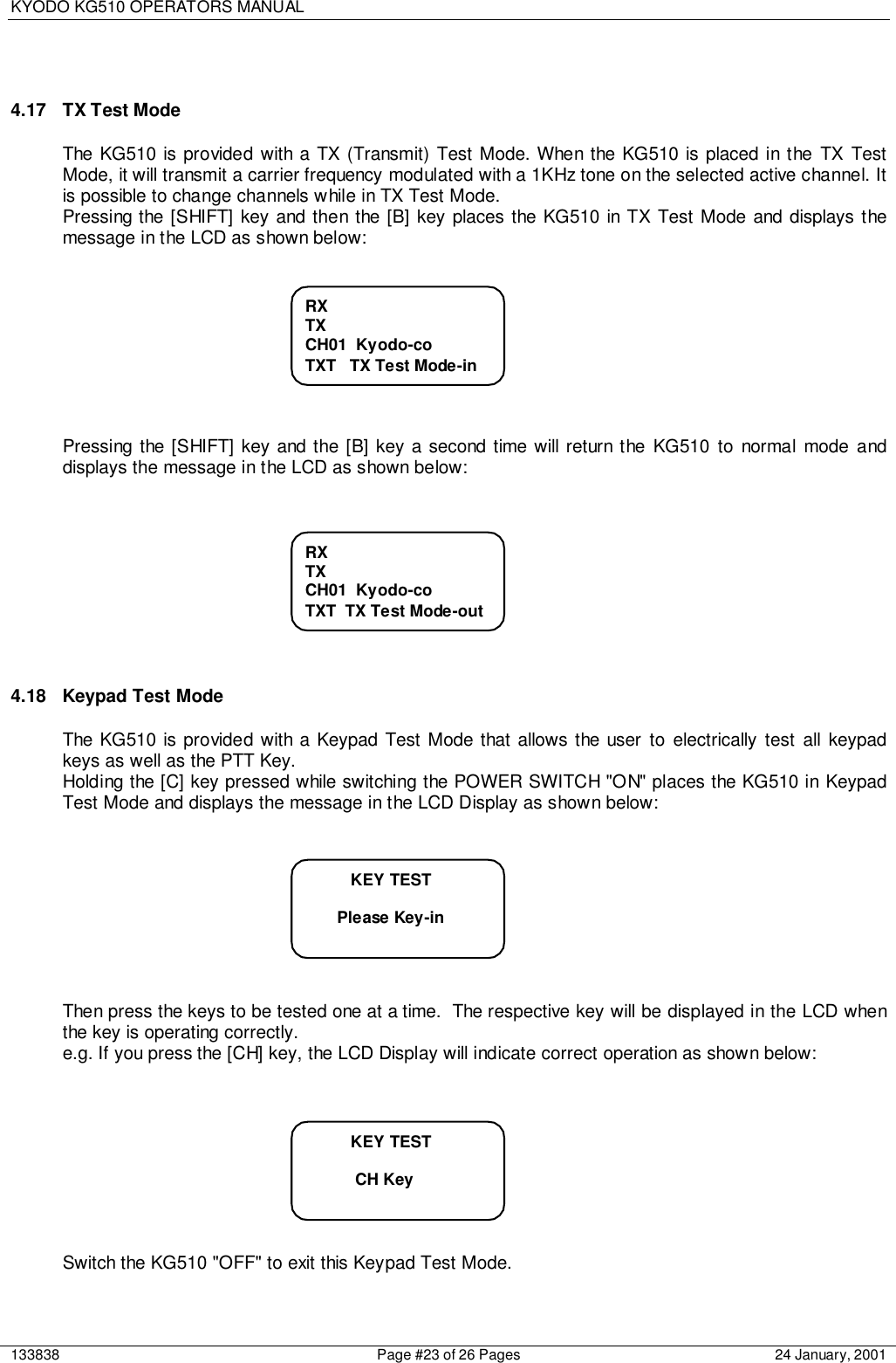 KYODO KG510 OPERATORS MANUAL133838 Page #23 of 26 Pages 24 January, 20014.17  TX Test ModeThe KG510 is provided with a TX (Transmit) Test Mode. When the KG510 is placed in the TX TestMode, it will transmit a carrier frequency modulated with a 1KHz tone on the selected active channel. Itis possible to change channels while in TX Test Mode.Pressing the [SHIFT] key and then the [B] key places the KG510 in TX Test Mode and displays themessage in the LCD as shown below:Pressing the [SHIFT] key and the [B] key a second time will return the KG510 to normal mode anddisplays the message in the LCD as shown below:4.18  Keypad Test ModeThe KG510 is provided with a Keypad Test Mode that allows the user to electrically test all keypadkeys as well as the PTT Key.Holding the [C] key pressed while switching the POWER SWITCH &quot;ON&quot; places the KG510 in KeypadTest Mode and displays the message in the LCD Display as shown below:Then press the keys to be tested one at a time.  The respective key will be displayed in the LCD whenthe key is operating correctly.e.g. If you press the [CH] key, the LCD Display will indicate correct operation as shown below:Switch the KG510 &quot;OFF&quot; to exit this Keypad Test Mode.RXTXCH01  Kyodo-coTXT   TX Test Mode-inRXTXCH01  Kyodo-coTXT  TX Test Mode-out          KEY TEST       Please Key-in          KEY TEST           CH Key