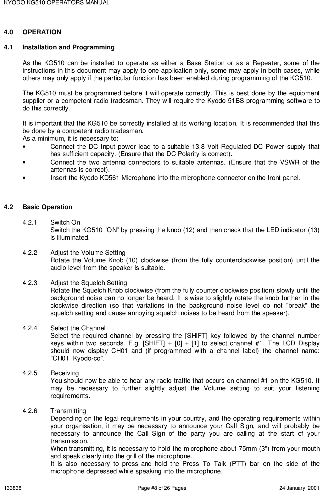 KYODO KG510 OPERATORS MANUAL133838 Page #8 of 26 Pages 24 January, 20014.0 OPERATION4.1  Installation and ProgrammingAs the KG510 can be installed to operate as either a Base Station or as a Repeater, some of theinstructions in this document may apply to one application only, some may apply in both cases, whileothers may only apply if the particular function has been enabled during programming of the KG510.The KG510 must be programmed before it will operate correctly. This is best done by the equipmentsupplier or a competent radio tradesman. They will require the Kyodo 51BS programming software todo this correctly.It is important that the KG510 be correctly installed at its working location. It is recommended that thisbe done by a competent radio tradesman.As a minimum, it is necessary to:•  Connect the DC Input power lead to a suitable 13.8 Volt Regulated DC Power supply thathas sufficient capacity. (Ensure that the DC Polarity is correct).•  Connect the two antenna connectors to suitable antennas. (Ensure that the VSWR of theantennas is correct).•  Insert the Kyodo KD561 Microphone into the microphone connector on the front panel.4.2 Basic Operation4.2.1 Switch OnSwitch the KG510 &quot;ON&quot; by pressing the knob (12) and then check that the LED indicator (13)is illuminated.4.2.2  Adjust the Volume SettingRotate the Volume Knob (10) clockwise (from the fully counterclockwise position) until theaudio level from the speaker is suitable.4.2.3 Adjust the Squelch SettingRotate the Squelch Knob clockwise (from the fully counter clockwise position) slowly until thebackground noise can no longer be heard. It is wise to slightly rotate the knob further in theclockwise direction (so that variations in the background noise level do not &quot;break&quot; thesquelch setting and cause annoying squelch noises to be heard from the speaker).4.2.4 Select the ChannelSelect the required channel by pressing the [SHIFT] key followed by the channel numberkeys within two seconds. E.g. [SHIFT] + [0] + [1] to select channel #1. The LCD Displayshould now display CH01 and (if programmed with a channel label) the channel name:&quot;CH01  Kyodo-co&quot;.4.2.5 ReceivingYou should now be able to hear any radio traffic that occurs on channel #1 on the KG510. Itmay be necessary to further slightly adjust the Volume setting to suit your listeningrequirements.4.2.6 TransmittingDepending on the legal requirements in your country, and the operating requirements withinyour organisation, it may be necessary to announce your Call Sign, and will probably benecessary to announce the Call Sign of the party you are calling at the start of yourtransmission.When transmitting, it is necessary to hold the microphone about 75mm (3&quot;) from your mouthand speak clearly into the grill of the microphone.It is also necessary to press and hold the Press To Talk (PTT) bar on the side of themicrophone depressed while speaking into the microphone.