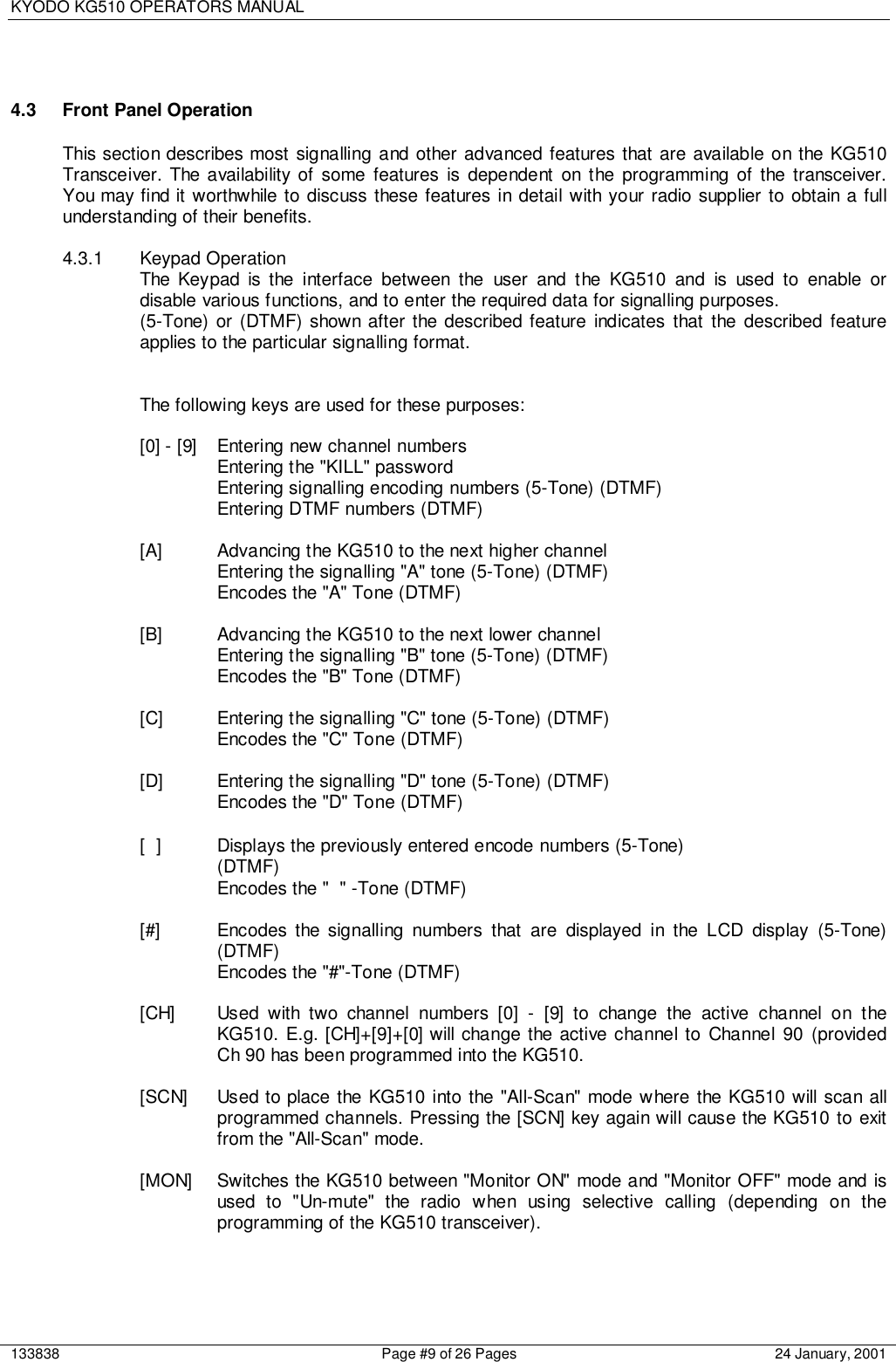 KYODO KG510 OPERATORS MANUAL133838 Page #9 of 26 Pages 24 January, 20014.3  Front Panel OperationThis section describes most signalling and other advanced features that are available on the KG510Transceiver. The availability of some features is dependent on the programming of the transceiver.You may find it worthwhile to discuss these features in detail with your radio supplier to obtain a fullunderstanding of their benefits.4.3.1 Keypad OperationThe Keypad is the interface between the user and the KG510 and is used to enable ordisable various functions, and to enter the required data for signalling purposes.(5-Tone) or (DTMF) shown after the described feature indicates that the described featureapplies to the particular signalling format.The following keys are used for these purposes:[0] - [9] Entering new channel numbersEntering the &quot;KILL&quot; passwordEntering signalling encoding numbers (5-Tone) (DTMF)Entering DTMF numbers (DTMF)[A] Advancing the KG510 to the next higher channelEntering the signalling &quot;A&quot; tone (5-Tone) (DTMF)Encodes the &quot;A&quot; Tone (DTMF)[B] Advancing the KG510 to the next lower channelEntering the signalling &quot;B&quot; tone (5-Tone) (DTMF)Encodes the &quot;B&quot; Tone (DTMF)[C] Entering the signalling &quot;C&quot; tone (5-Tone) (DTMF)Encodes the &quot;C&quot; Tone (DTMF)[D] Entering the signalling &quot;D&quot; tone (5-Tone) (DTMF)Encodes the &quot;D&quot; Tone (DTMF)[ ] Displays the previously entered encode numbers (5-Tone)(DTMF)Encodes the &quot; &quot; -Tone (DTMF)[#] Encodes the signalling numbers that are displayed in the LCD display (5-Tone)(DTMF)Encodes the &quot;#&quot;-Tone (DTMF)[CH] Used with two channel numbers [0] - [9] to change the active channel on theKG510. E.g. [CH]+[9]+[0] will change the active channel to Channel 90 (providedCh 90 has been programmed into the KG510.[SCN] Used to place the KG510 into the &quot;All-Scan&quot; mode where the KG510 will scan allprogrammed channels. Pressing the [SCN] key again will cause the KG510 to exitfrom the &quot;All-Scan&quot; mode.[MON] Switches the KG510 between &quot;Monitor ON&quot; mode and &quot;Monitor OFF&quot; mode and isused to &quot;Un-mute&quot; the radio when using selective calling (depending on theprogramming of the KG510 transceiver).
