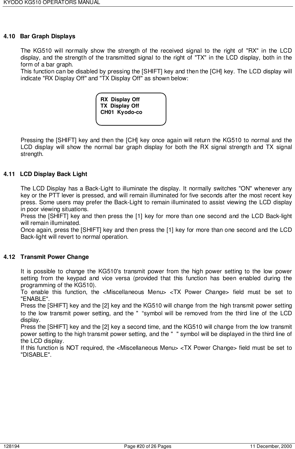 KYODO KG510 OPERATORS MANUAL128194 Page #20 of 26 Pages 11 December, 20004.10  Bar Graph DisplaysThe KG510 will normally show the strength of the received signal to the right of &quot;RX&quot; in the LCDdisplay, and the strength of the transmitted signal to the right of &quot;TX&quot; in the LCD display, both in theform of a bar graph.This function can be disabled by pressing the [SHIFT] key and then the [CH] key. The LCD display willindicate &quot;RX Display Off&quot; and &quot;TX Display Off&quot; as shown below:Pressing the [SHIFT] key and then the [CH] key once again will return the KG510 to normal and theLCD display will show the normal bar graph display for both the RX signal strength and TX signalstrength.4.11  LCD Display Back LightThe LCD Display has a Back-Light to illuminate the display. It normally switches &quot;ON&quot; whenever anykey or the PTT lever is pressed, and will remain illuminated for five seconds after the most recent keypress. Some users may prefer the Back-Light to remain illuminated to assist viewing the LCD displayin poor viewing situations.Press the [SHIFT] key and then press the [1] key for more than one second and the LCD Back-lightwill remain illuminated.Once again, press the [SHIFT] key and then press the [1] key for more than one second and the LCDBack-light will revert to normal operation.4.12 Transmit Power ChangeIt is possible to change the KG510&apos;s transmit power from the high power setting to the low powersetting from the keypad and vice versa (provided that this function has been enabled during theprogramming of the KG510).To enable this function, the &lt;Miscellaneous Menu&gt; &lt;TX Power Change&gt; field must be set to&quot;ENABLE&quot;.Press the [SHIFT] key and the [2] key and the KG510 will change from the high transmit power settingto the low transmit power setting, and the &quot; “symbol will be removed from the third line of the LCDdisplay.Press the [SHIFT] key and the [2] key a second time, and the KG510 will change from the low transmitpower setting to the high transmit power setting, and the &quot; &quot; symbol will be displayed in the third line ofthe LCD display.If this function is NOT required, the &lt;Miscellaneous Menu&gt; &lt;TX Power Change&gt; field must be set to&quot;DISABLE&quot;.RX  Display OffTX  Display OffCH01  Kyodo-co