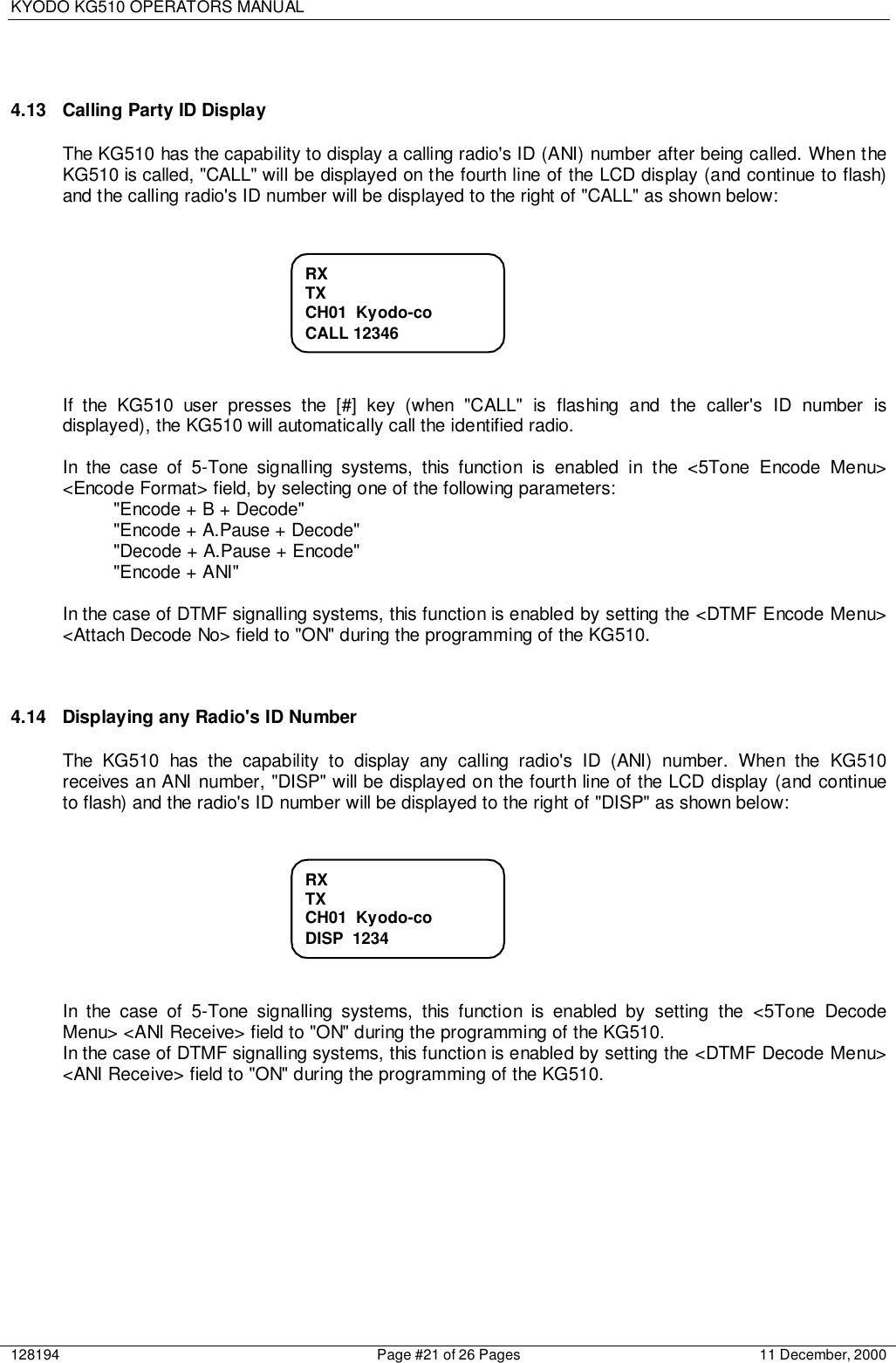 KYODO KG510 OPERATORS MANUAL128194 Page #21 of 26 Pages 11 December, 20004.13  Calling Party ID DisplayThe KG510 has the capability to display a calling radio&apos;s ID (ANI) number after being called. When theKG510 is called, &quot;CALL&quot; will be displayed on the fourth line of the LCD display (and continue to flash)and the calling radio&apos;s ID number will be displayed to the right of &quot;CALL&quot; as shown below:If the KG510 user presses the [#] key (when &quot;CALL&quot; is flashing and the caller&apos;s ID number isdisplayed), the KG510 will automatically call the identified radio.In the case of 5-Tone signalling systems, this function is enabled in the &lt;5Tone Encode Menu&gt;&lt;Encode Format&gt; field, by selecting one of the following parameters:&quot;Encode + B + Decode&quot;&quot;Encode + A.Pause + Decode&quot;&quot;Decode + A.Pause + Encode&quot;&quot;Encode + ANI&quot;In the case of DTMF signalling systems, this function is enabled by setting the &lt;DTMF Encode Menu&gt;&lt;Attach Decode No&gt; field to &quot;ON&quot; during the programming of the KG510.4.14  Displaying any Radio&apos;s ID NumberThe KG510 has the capability to display any calling radio&apos;s ID (ANI) number. When the KG510receives an ANI number, &quot;DISP&quot; will be displayed on the fourth line of the LCD display (and continueto flash) and the radio&apos;s ID number will be displayed to the right of &quot;DISP&quot; as shown below:In the case of 5-Tone signalling systems, this function is enabled by setting the &lt;5Tone DecodeMenu&gt; &lt;ANI Receive&gt; field to &quot;ON&quot; during the programming of the KG510.In the case of DTMF signalling systems, this function is enabled by setting the &lt;DTMF Decode Menu&gt;&lt;ANI Receive&gt; field to &quot;ON&quot; during the programming of the KG510.RXTXCH01  Kyodo-coCALL 12346RXTXCH01  Kyodo-coDISP  1234