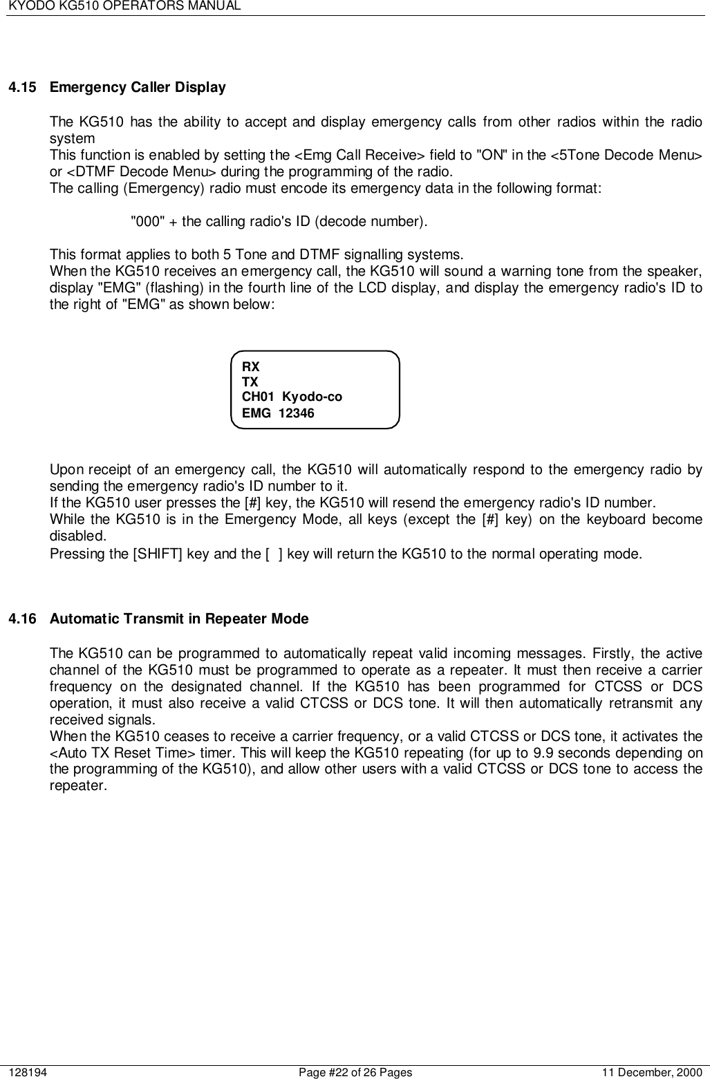 KYODO KG510 OPERATORS MANUAL128194 Page #22 of 26 Pages 11 December, 20004.15  Emergency Caller DisplayThe KG510 has the ability to accept and display emergency calls from other radios within the radiosystemThis function is enabled by setting the &lt;Emg Call Receive&gt; field to &quot;ON&quot; in the &lt;5Tone Decode Menu&gt;or &lt;DTMF Decode Menu&gt; during the programming of the radio.The calling (Emergency) radio must encode its emergency data in the following format:&quot;000&quot; + the calling radio&apos;s ID (decode number).This format applies to both 5 Tone and DTMF signalling systems.When the KG510 receives an emergency call, the KG510 will sound a warning tone from the speaker,display &quot;EMG&quot; (flashing) in the fourth line of the LCD display, and display the emergency radio&apos;s ID tothe right of &quot;EMG&quot; as shown below:Upon receipt of an emergency call, the KG510 will automatically respond to the emergency radio bysending the emergency radio&apos;s ID number to it.If the KG510 user presses the [#] key, the KG510 will resend the emergency radio&apos;s ID number.While the KG510 is in the Emergency Mode, all keys (except the [#] key) on the keyboard becomedisabled.Pressing the [SHIFT] key and the [ ] key will return the KG510 to the normal operating mode.4.16  Automatic Transmit in Repeater ModeThe KG510 can be programmed to automatically repeat valid incoming messages. Firstly, the activechannel of the KG510 must be programmed to operate as a repeater. It must then receive a carrierfrequency on the designated channel. If the KG510 has been programmed for CTCSS or DCSoperation, it must also receive a valid CTCSS or DCS tone. It will then automatically retransmit anyreceived signals.When the KG510 ceases to receive a carrier frequency, or a valid CTCSS or DCS tone, it activates the&lt;Auto TX Reset Time&gt; timer. This will keep the KG510 repeating (for up to 9.9 seconds depending onthe programming of the KG510), and allow other users with a valid CTCSS or DCS tone to access therepeater.RXTXCH01  Kyodo-coEMG  12346