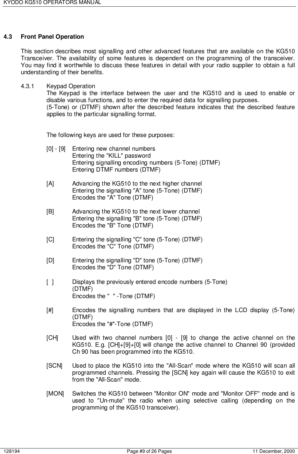 KYODO KG510 OPERATORS MANUAL128194 Page #9 of 26 Pages 11 December, 20004.3  Front Panel OperationThis section describes most signalling and other advanced features that are available on the KG510Transceiver. The availability of some features is dependent on the programming of the transceiver.You may find it worthwhile to discuss these features in detail with your radio supplier to obtain a fullunderstanding of their benefits.4.3.1 Keypad OperationThe Keypad is the interface between the user and the KG510 and is used to enable ordisable various functions, and to enter the required data for signalling purposes.(5-Tone) or (DTMF) shown after the described feature indicates that the described featureapplies to the particular signalling format.The following keys are used for these purposes:[0] - [9] Entering new channel numbersEntering the &quot;KILL&quot; passwordEntering signalling encoding numbers (5-Tone) (DTMF)Entering DTMF numbers (DTMF)[A] Advancing the KG510 to the next higher channelEntering the signalling &quot;A&quot; tone (5-Tone) (DTMF)Encodes the &quot;A&quot; Tone (DTMF)[B] Advancing the KG510 to the next lower channelEntering the signalling &quot;B&quot; tone (5-Tone) (DTMF)Encodes the &quot;B&quot; Tone (DTMF)[C] Entering the signalling &quot;C&quot; tone (5-Tone) (DTMF)Encodes the &quot;C&quot; Tone (DTMF)[D] Entering the signalling &quot;D&quot; tone (5-Tone) (DTMF)Encodes the &quot;D&quot; Tone (DTMF)[ ] Displays the previously entered encode numbers (5-Tone)(DTMF)Encodes the &quot; &quot; -Tone (DTMF)[#] Encodes the signalling numbers that are displayed in the LCD display (5-Tone)(DTMF)Encodes the &quot;#&quot;-Tone (DTMF)[CH] Used with two channel numbers [0] - [9] to change the active channel on theKG510. E.g. [CH]+[9]+[0] will change the active channel to Channel 90 (providedCh 90 has been programmed into the KG510.[SCN] Used to place the KG510 into the &quot;All-Scan&quot; mode where the KG510 will scan allprogrammed channels. Pressing the [SCN] key again will cause the KG510 to exitfrom the &quot;All-Scan&quot; mode.[MON] Switches the KG510 between &quot;Monitor ON&quot; mode and &quot;Monitor OFF&quot; mode and isused to &quot;Un-mute&quot; the radio when using selective calling (depending on theprogramming of the KG510 transceiver).