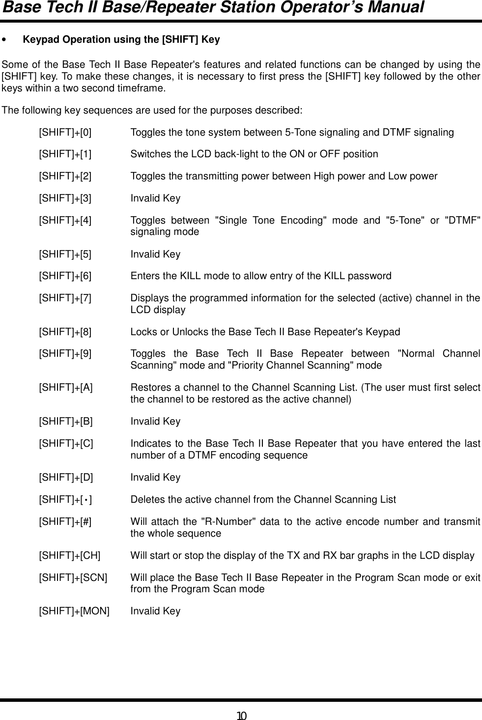 Base Tech II Base/Repeater Station Operator’s Manual10•  Keypad Operation using the [SHIFT] KeySome of the Base Tech II Base Repeater&apos;s features and related functions can be changed by using the[SHIFT] key. To make these changes, it is necessary to first press the [SHIFT] key followed by the otherkeys within a two second timeframe.The following key sequences are used for the purposes described:[SHIFT]+[0] Toggles the tone system between 5-Tone signaling and DTMF signaling[SHIFT]+[1] Switches the LCD back-light to the ON or OFF position[SHIFT]+[2] Toggles the transmitting power between High power and Low power[SHIFT]+[3] Invalid Key[SHIFT]+[4] Toggles between &quot;Single Tone Encoding&quot; mode and &quot;5-Tone&quot; or &quot;DTMF&quot;signaling mode[SHIFT]+[5] Invalid Key[SHIFT]+[6] Enters the KILL mode to allow entry of the KILL password[SHIFT]+[7] Displays the programmed information for the selected (active) channel in theLCD display[SHIFT]+[8] Locks or Unlocks the Base Tech II Base Repeater&apos;s Keypad[SHIFT]+[9] Toggles the Base Tech II Base Repeater between &quot;Normal ChannelScanning&quot; mode and &quot;Priority Channel Scanning&quot; mode[SHIFT]+[A] Restores a channel to the Channel Scanning List. (The user must first selectthe channel to be restored as the active channel)[SHIFT]+[B] Invalid Key[SHIFT]+[C] Indicates to the Base Tech II Base Repeater that you have entered the lastnumber of a DTMF encoding sequence[SHIFT]+[D] Invalid Key[SHIFT]+[•] Deletes the active channel from the Channel Scanning List[SHIFT]+[#] Will attach the &quot;R-Number&quot; data to the active encode number and transmitthe whole sequence[SHIFT]+[CH] Will start or stop the display of the TX and RX bar graphs in the LCD display[SHIFT]+[SCN] Will place the Base Tech II Base Repeater in the Program Scan mode or exitfrom the Program Scan mode[SHIFT]+[MON] Invalid Key