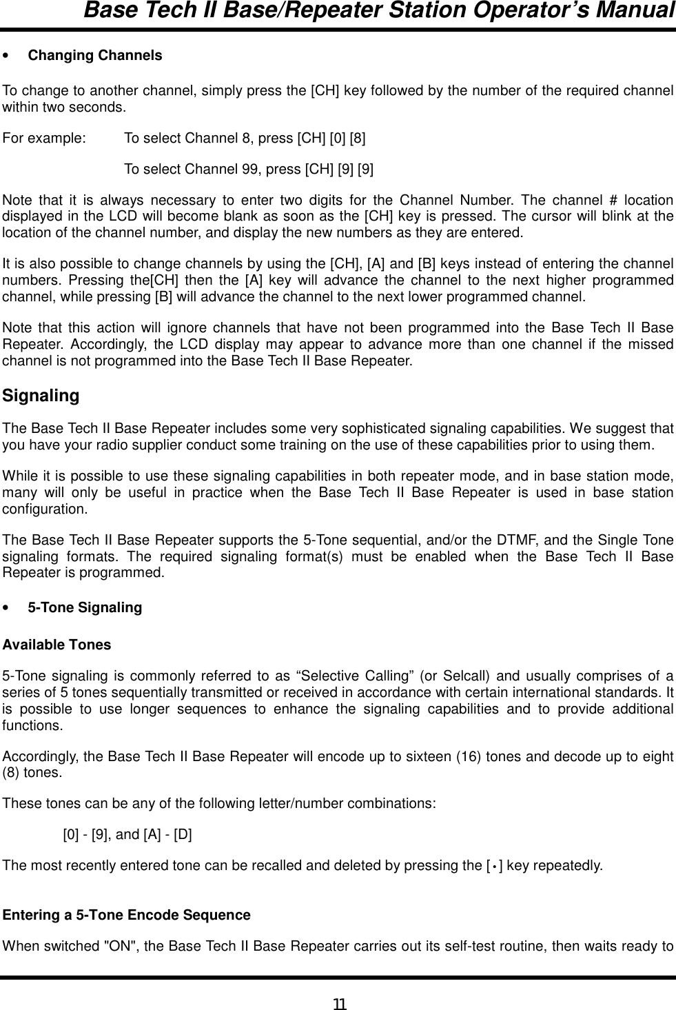 Base Tech II Base/Repeater Station Operator’s Manual11• Changing ChannelsTo change to another channel, simply press the [CH] key followed by the number of the required channelwithin two seconds.For example:  To select Channel 8, press [CH] [0] [8]To select Channel 99, press [CH] [9] [9]Note that it is always necessary to enter two digits for the Channel Number. The channel # locationdisplayed in the LCD will become blank as soon as the [CH] key is pressed. The cursor will blink at thelocation of the channel number, and display the new numbers as they are entered.It is also possible to change channels by using the [CH], [A] and [B] keys instead of entering the channelnumbers. Pressing the[CH] then the [A] key will advance the channel to the next higher programmedchannel, while pressing [B] will advance the channel to the next lower programmed channel.Note that this action will ignore channels that have not been programmed into the Base Tech II BaseRepeater. Accordingly, the LCD display may appear to advance more than one channel if the missedchannel is not programmed into the Base Tech II Base Repeater.SignalingThe Base Tech II Base Repeater includes some very sophisticated signaling capabilities. We suggest thatyou have your radio supplier conduct some training on the use of these capabilities prior to using them.While it is possible to use these signaling capabilities in both repeater mode, and in base station mode,many will only be useful in practice when the Base Tech II Base Repeater is used in base stationconfiguration.The Base Tech II Base Repeater supports the 5-Tone sequential, and/or the DTMF, and the Single Tonesignaling formats. The required signaling format(s) must be enabled when the Base Tech II BaseRepeater is programmed.• 5-Tone SignalingAvailable Tones5-Tone signaling is commonly referred to as “Selective Calling” (or Selcall) and usually comprises of aseries of 5 tones sequentially transmitted or received in accordance with certain international standards. Itis possible to use longer sequences to enhance the signaling capabilities and to provide additionalfunctions.Accordingly, the Base Tech II Base Repeater will encode up to sixteen (16) tones and decode up to eight(8) tones.These tones can be any of the following letter/number combinations:[0] - [9], and [A] - [D]The most recently entered tone can be recalled and deleted by pressing the [•] key repeatedly.Entering a 5-Tone Encode SequenceWhen switched &quot;ON&quot;, the Base Tech II Base Repeater carries out its self-test routine, then waits ready to