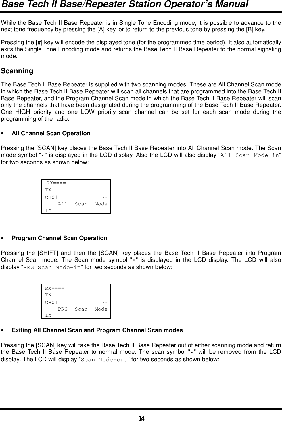 Base Tech II Base/Repeater Station Operator’s Manual14While the Base Tech II Base Repeater is in Single Tone Encoding mode, it is possible to advance to thenext tone frequency by pressing the [A] key, or to return to the previous tone by pressing the [B] key.Pressing the [#] key will encode the displayed tone (for the programmed time period). It also automaticallyexits the Single Tone Encoding mode and returns the Base Tech II Base Repeater to the normal signalingmode.ScanningThe Base Tech II Base Repeater is supplied with two scanning modes. These are All Channel Scan modein which the Base Tech II Base Repeater will scan all channels that are programmed into the Base Tech IIBase Repeater, and the Program Channel Scan mode in which the Base Tech II Base Repeater will scanonly the channels that have been designated during the programming of the Base Tech II Base Repeater.One HIGH priority and one LOW priority scan channel can be set for each scan mode during theprogramming of the radio.• All Channel Scan OperationPressing the [SCAN] key places the Base Tech II Base Repeater into All Channel Scan mode. The Scanmode symbol &quot;•&quot; is displayed in the LCD display. Also the LCD will also display &quot;All Scan Mode-in&quot;for two seconds as shown below: RX====TXCH01              ∞    All  Scan  ModeIn• Program Channel Scan OperationPressing the [SHIFT] and then the [SCAN] key places the Base Tech II Base Repeater into ProgramChannel Scan mode. The Scan mode symbol &quot;•&quot; is displayed in the LCD display. The LCD will alsodisplay &quot;PRG Scan Mode-in&quot; for two seconds as shown below:RX====TXCH01              ∞    PRG  Scan  ModeIn• Exiting All Channel Scan and Program Channel Scan modesPressing the [SCAN] key will take the Base Tech II Base Repeater out of either scanning mode and returnthe Base Tech II Base Repeater to normal mode. The scan symbol &quot;•&quot; will be removed from the LCDdisplay. The LCD will display &quot;Scan Mode-out&quot; for two seconds as shown below: