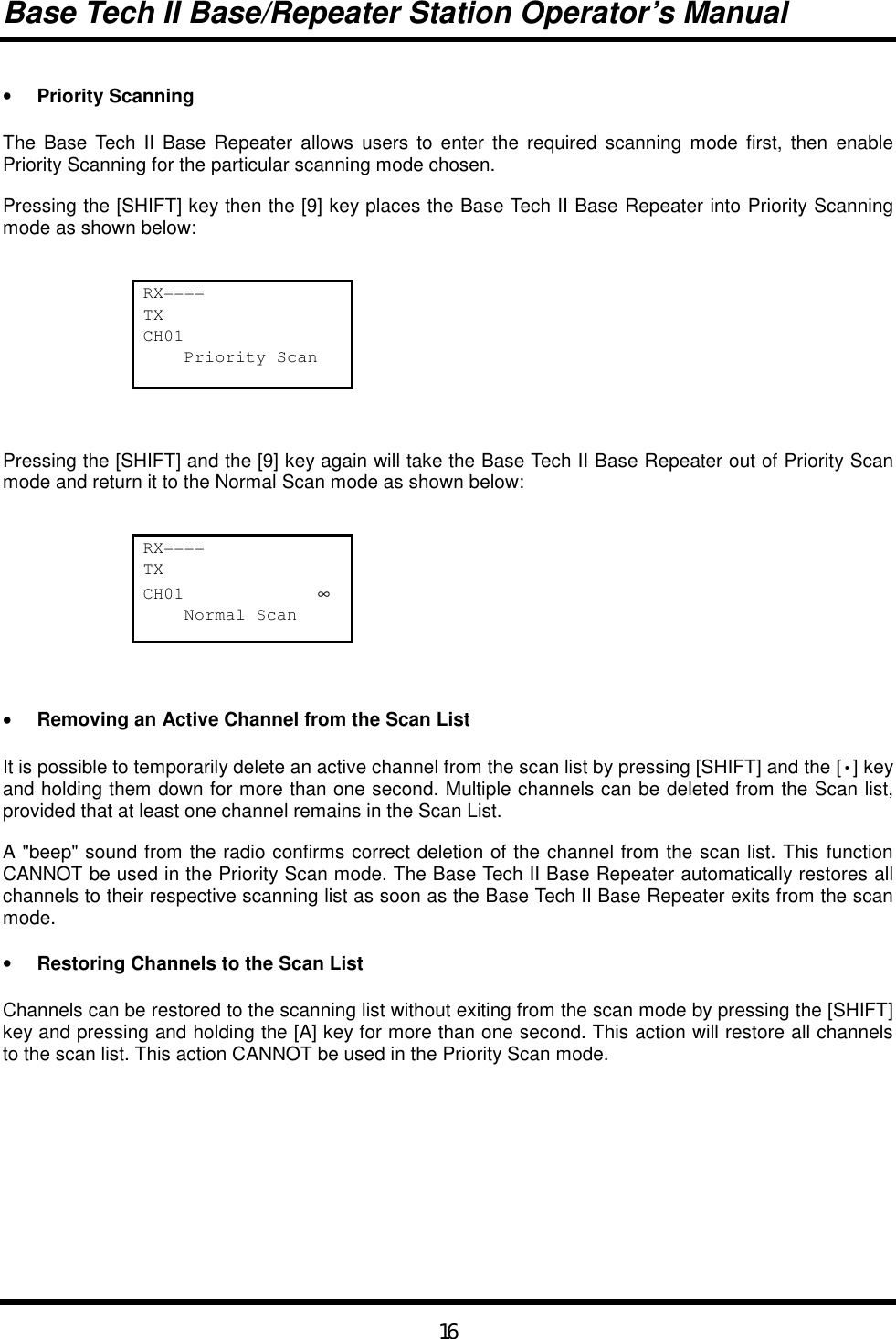 Base Tech II Base/Repeater Station Operator’s Manual16• Priority ScanningThe Base Tech II Base Repeater allows users to enter the required scanning mode first, then enablePriority Scanning for the particular scanning mode chosen.Pressing the [SHIFT] key then the [9] key places the Base Tech II Base Repeater into Priority Scanningmode as shown below:RX====TXCH01    Priority ScanPressing the [SHIFT] and the [9] key again will take the Base Tech II Base Repeater out of Priority Scanmode and return it to the Normal Scan mode as shown below:RX====TXCH01             ∞    Normal Scan• Removing an Active Channel from the Scan ListIt is possible to temporarily delete an active channel from the scan list by pressing [SHIFT] and the [•] keyand holding them down for more than one second. Multiple channels can be deleted from the Scan list,provided that at least one channel remains in the Scan List.A &quot;beep&quot; sound from the radio confirms correct deletion of the channel from the scan list. This functionCANNOT be used in the Priority Scan mode. The Base Tech II Base Repeater automatically restores allchannels to their respective scanning list as soon as the Base Tech II Base Repeater exits from the scanmode.• Restoring Channels to the Scan ListChannels can be restored to the scanning list without exiting from the scan mode by pressing the [SHIFT]key and pressing and holding the [A] key for more than one second. This action will restore all channelsto the scan list. This action CANNOT be used in the Priority Scan mode.