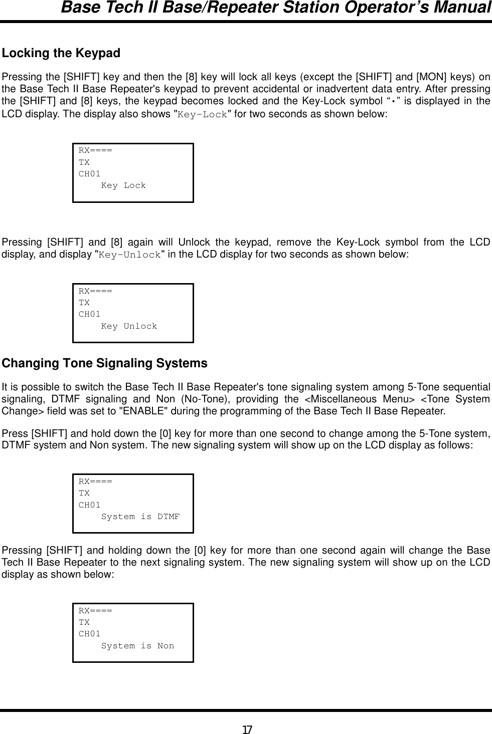 Base Tech II Base/Repeater Station Operator’s Manual17Locking the KeypadPressing the [SHIFT] key and then the [8] key will lock all keys (except the [SHIFT] and [MON] keys) onthe Base Tech II Base Repeater&apos;s keypad to prevent accidental or inadvertent data entry. After pressingthe [SHIFT] and [8] keys, the keypad becomes locked and the Key-Lock symbol “•” is displayed in theLCD display. The display also shows &quot;Key-Lock&quot; for two seconds as shown below:RX====TXCH01    Key LockPressing [SHIFT] and [8] again will Unlock the keypad, remove the Key-Lock symbol from the LCDdisplay, and display &quot;Key-Unlock&quot; in the LCD display for two seconds as shown below:RX====TXCH01    Key UnlockChanging Tone Signaling SystemsIt is possible to switch the Base Tech II Base Repeater&apos;s tone signaling system among 5-Tone sequentialsignaling, DTMF signaling and Non (No-Tone), providing the &lt;Miscellaneous Menu&gt; &lt;Tone SystemChange&gt; field was set to &quot;ENABLE&quot; during the programming of the Base Tech II Base Repeater.Press [SHIFT] and hold down the [0] key for more than one second to change among the 5-Tone system,DTMF system and Non system. The new signaling system will show up on the LCD display as follows:RX====TXCH01    System is DTMFPressing [SHIFT] and holding down the [0] key for more than one second again will change the BaseTech II Base Repeater to the next signaling system. The new signaling system will show up on the LCDdisplay as shown below:RX====TXCH01    System is Non