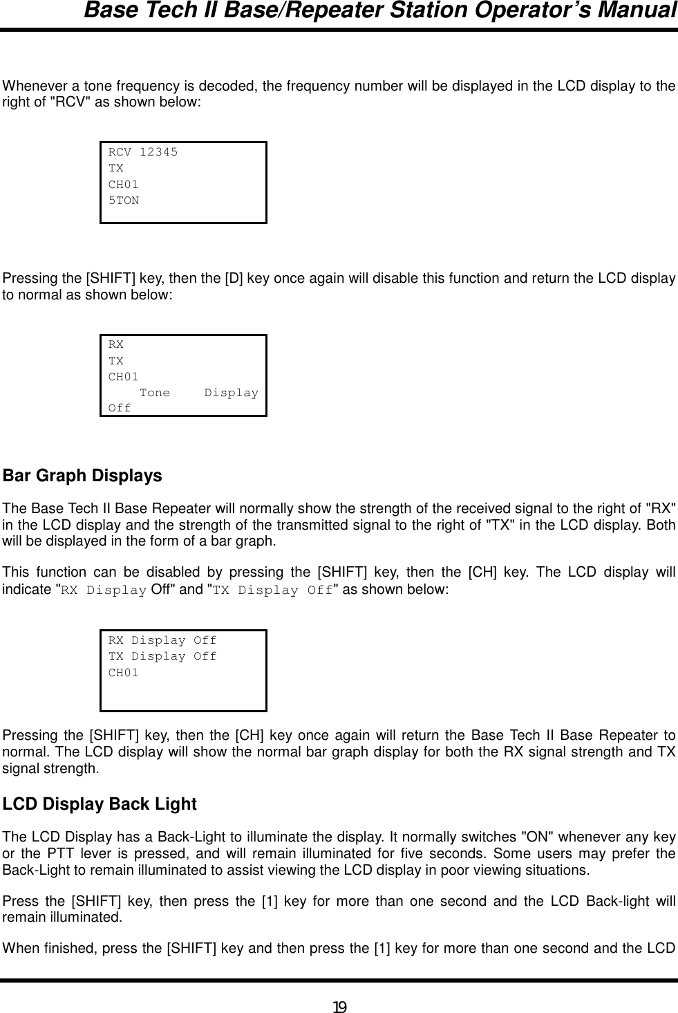 Base Tech II Base/Repeater Station Operator’s Manual19Whenever a tone frequency is decoded, the frequency number will be displayed in the LCD display to theright of &quot;RCV&quot; as shown below:RCV 12345TXCH015TONPressing the [SHIFT] key, then the [D] key once again will disable this function and return the LCD displayto normal as shown below:RXTXCH01    Tone  DisplayOffBar Graph DisplaysThe Base Tech II Base Repeater will normally show the strength of the received signal to the right of &quot;RX&quot;in the LCD display and the strength of the transmitted signal to the right of &quot;TX&quot; in the LCD display. Bothwill be displayed in the form of a bar graph.This function can be disabled by pressing the [SHIFT] key, then the [CH] key. The LCD display willindicate &quot;RX Display Off&quot; and &quot;TX Display Off&quot; as shown below:RX Display OffTX Display OffCH01Pressing the [SHIFT] key, then the [CH] key once again will return the Base Tech II Base Repeater tonormal. The LCD display will show the normal bar graph display for both the RX signal strength and TXsignal strength.LCD Display Back LightThe LCD Display has a Back-Light to illuminate the display. It normally switches &quot;ON&quot; whenever any keyor the PTT lever is pressed, and will remain illuminated for five seconds. Some users may prefer theBack-Light to remain illuminated to assist viewing the LCD display in poor viewing situations.Press the [SHIFT] key, then press the [1] key for more than one second and the LCD Back-light willremain illuminated.When finished, press the [SHIFT] key and then press the [1] key for more than one second and the LCD