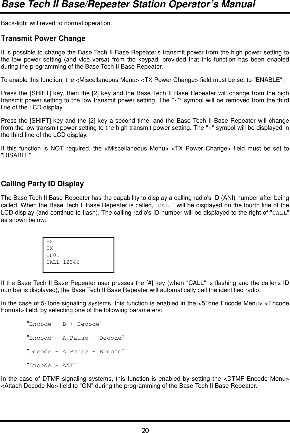 Base Tech II Base/Repeater Station Operator’s Manual20Back-light will revert to normal operation.Transmit Power ChangeIt is possible to change the Base Tech II Base Repeater&apos;s transmit power from the high power setting tothe low power setting (and vice versa) from the keypad, provided that this function has been enabledduring the programming of the Base Tech II Base Repeater.To enable this function, the &lt;Miscellaneous Menu&gt; &lt;TX Power Change&gt; field must be set to &quot;ENABLE&quot;.Press the [SHIFT] key, then the [2] key and the Base Tech II Base Repeater will change from the hightransmit power setting to the low transmit power setting. The &quot;•“ symbol will be removed from the thirdline of the LCD display.Press the [SHIFT] key and the [2] key a second time, and the Base Tech II Base Repeater will changefrom the low transmit power setting to the high transmit power setting. The &quot;•&quot; symbol will be displayed inthe third line of the LCD display.If this function is NOT required, the &lt;Miscellaneous Menu&gt; &lt;TX Power Change&gt; field must be set to&quot;DISABLE&quot;.Calling Party ID DisplayThe Base Tech II Base Repeater has the capability to display a calling radio&apos;s ID (ANI) number after beingcalled. When the Base Tech II Base Repeater is called, &quot;CALL&quot; will be displayed on the fourth line of theLCD display (and continue to flash). The calling radio&apos;s ID number will be displayed to the right of &quot;CALL&quot;as shown below:RXTXCH01CALL 12346If the Base Tech II Base Repeater user presses the [#] key (when &quot;CALL&quot; is flashing and the caller&apos;s IDnumber is displayed), the Base Tech II Base Repeater will automatically call the identified radio.In the case of 5-Tone signaling systems, this function is enabled in the &lt;5Tone Encode Menu&gt; &lt;EncodeFormat&gt; field, by selecting one of the following parameters:&quot;Encode + B + Decode&quot;&quot;Encode + A.Pause + Decode&quot;&quot;Decode + A.Pause + Encode&quot;&quot;Encode + ANI&quot;In the case of DTMF signaling systems, this function is enabled by setting the &lt;DTMF Encode Menu&gt;&lt;Attach Decode No&gt; field to &quot;ON&quot; during the programming of the Base Tech II Base Repeater.