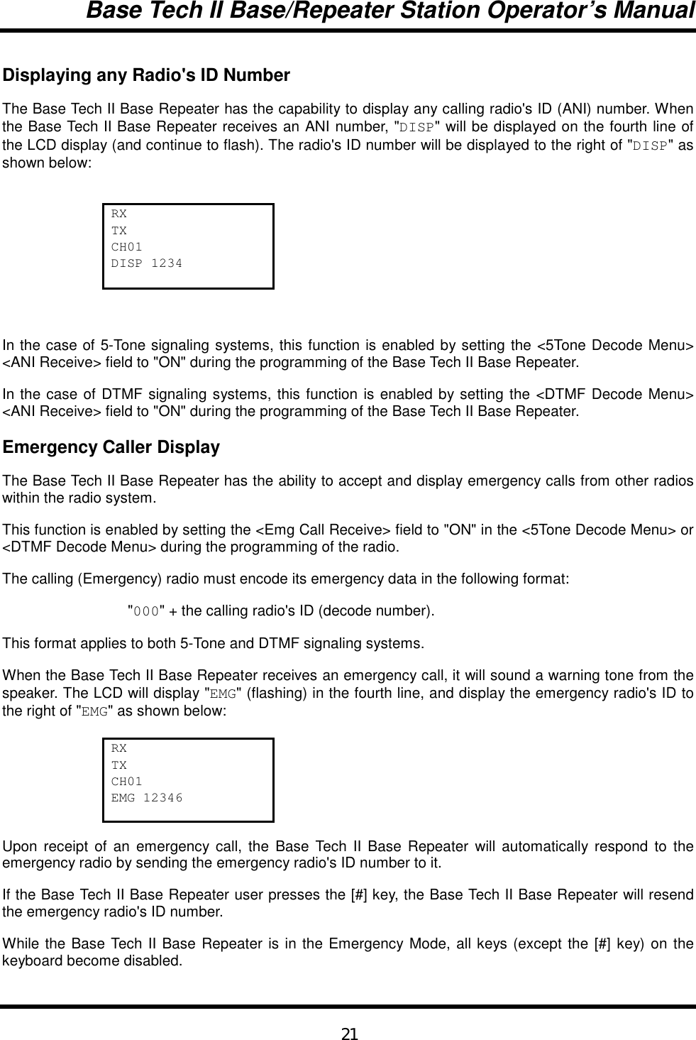 Base Tech II Base/Repeater Station Operator’s Manual21Displaying any Radio&apos;s ID NumberThe Base Tech II Base Repeater has the capability to display any calling radio&apos;s ID (ANI) number. Whenthe Base Tech II Base Repeater receives an ANI number, &quot;DISP&quot; will be displayed on the fourth line ofthe LCD display (and continue to flash). The radio&apos;s ID number will be displayed to the right of &quot;DISP&quot; asshown below:RXTXCH01DISP 1234In the case of 5-Tone signaling systems, this function is enabled by setting the &lt;5Tone Decode Menu&gt;&lt;ANI Receive&gt; field to &quot;ON&quot; during the programming of the Base Tech II Base Repeater.In the case of DTMF signaling systems, this function is enabled by setting the &lt;DTMF Decode Menu&gt;&lt;ANI Receive&gt; field to &quot;ON&quot; during the programming of the Base Tech II Base Repeater.Emergency Caller DisplayThe Base Tech II Base Repeater has the ability to accept and display emergency calls from other radioswithin the radio system.This function is enabled by setting the &lt;Emg Call Receive&gt; field to &quot;ON&quot; in the &lt;5Tone Decode Menu&gt; or&lt;DTMF Decode Menu&gt; during the programming of the radio.The calling (Emergency) radio must encode its emergency data in the following format:&quot;000&quot; + the calling radio&apos;s ID (decode number).This format applies to both 5-Tone and DTMF signaling systems.When the Base Tech II Base Repeater receives an emergency call, it will sound a warning tone from thespeaker. The LCD will display &quot;EMG&quot; (flashing) in the fourth line, and display the emergency radio&apos;s ID tothe right of &quot;EMG&quot; as shown below:RXTXCH01EMG 12346Upon receipt of an emergency call, the Base Tech II Base Repeater will automatically respond to theemergency radio by sending the emergency radio&apos;s ID number to it.If the Base Tech II Base Repeater user presses the [#] key, the Base Tech II Base Repeater will resendthe emergency radio&apos;s ID number.While the Base Tech II Base Repeater is in the Emergency Mode, all keys (except the [#] key) on thekeyboard become disabled.