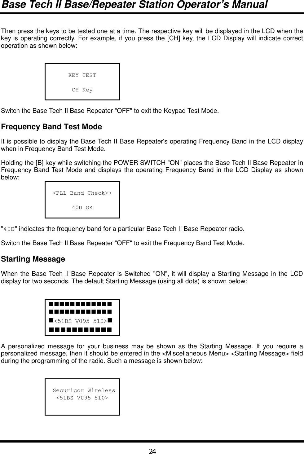 Base Tech II Base/Repeater Station Operator’s Manual24Then press the keys to be tested one at a time. The respective key will be displayed in the LCD when thekey is operating correctly. For example, if you press the [CH] key, the LCD Display will indicate correctoperation as shown below:KEY TESTCH KeySwitch the Base Tech II Base Repeater &quot;OFF&quot; to exit the Keypad Test Mode.Frequency Band Test ModeIt is possible to display the Base Tech II Base Repeater&apos;s operating Frequency Band in the LCD displaywhen in Frequency Band Test Mode.Holding the [B] key while switching the POWER SWITCH &quot;ON&quot; places the Base Tech II Base Repeater inFrequency Band Test Mode and displays the operating Frequency Band in the LCD Display as shownbelow:&lt;PLL Band Check&gt;&gt;40D OK&quot;40D&quot; indicates the frequency band for a particular Base Tech II Base Repeater radio.Switch the Base Tech II Base Repeater &quot;OFF&quot; to exit the Frequency Band Test Mode.Starting MessageWhen the Base Tech II Base Repeater is Switched &quot;ON&quot;, it will display a Starting Message in the LCDdisplay for two seconds. The default Starting Message (using all dots) is shown below:!!!!!!!!!!!!!!!!!!!!!!!!!&lt;51BS V095 510&gt;!!!!!!!!!!!!A personalized message for your business may be shown as the Starting Message. If you require apersonalized message, then it should be entered in the &lt;Miscellaneous Menu&gt; &lt;Starting Message&gt; fieldduring the programming of the radio. Such a message is shown below: Securicor Wireless&lt;51BS V095 510&gt;