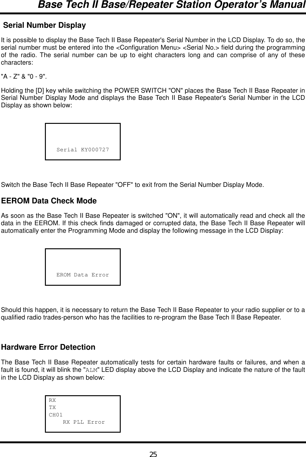 Base Tech II Base/Repeater Station Operator’s Manual25 Serial Number DisplayIt is possible to display the Base Tech II Base Repeater&apos;s Serial Number in the LCD Display. To do so, theserial number must be entered into the &lt;Configuration Menu&gt; &lt;Serial No.&gt; field during the programmingof the radio. The serial number can be up to eight characters long and can comprise of any of thesecharacters:&quot;A - Z&quot; &amp; &quot;0 - 9&quot;.Holding the [D] key while switching the POWER SWITCH &quot;ON&quot; places the Base Tech II Base Repeater inSerial Number Display Mode and displays the Base Tech II Base Repeater&apos;s Serial Number in the LCDDisplay as shown below:Serial KY000727Switch the Base Tech II Base Repeater &quot;OFF&quot; to exit from the Serial Number Display Mode.EEROM Data Check ModeAs soon as the Base Tech II Base Repeater is switched &quot;ON&quot;, it will automatically read and check all thedata in the EEROM. If this check finds damaged or corrupted data, the Base Tech II Base Repeater willautomatically enter the Programming Mode and display the following message in the LCD Display:EROM Data ErrorShould this happen, it is necessary to return the Base Tech II Base Repeater to your radio supplier or to aqualified radio trades-person who has the facilities to re-program the Base Tech II Base Repeater.Hardware Error DetectionThe Base Tech II Base Repeater automatically tests for certain hardware faults or failures, and when afault is found, it will blink the &quot;ALM&quot; LED display above the LCD Display and indicate the nature of the faultin the LCD Display as shown below:RXTXCH01    RX PLL Error