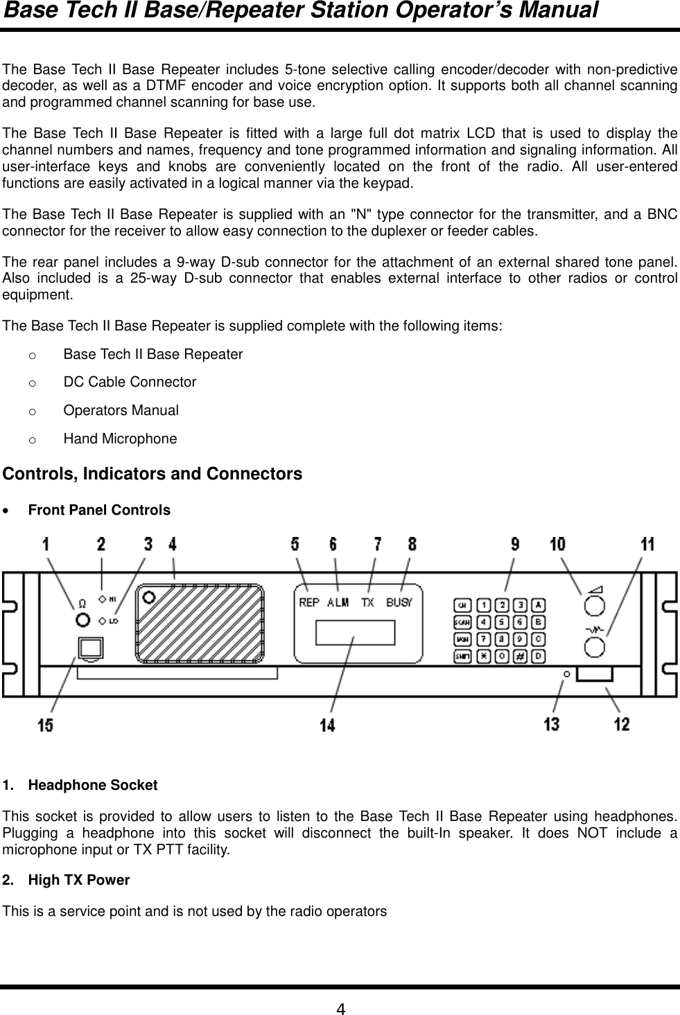 Base Tech II Base/Repeater Station Operator’s Manual4The Base Tech II Base Repeater includes 5-tone selective calling encoder/decoder with non-predictivedecoder, as well as a DTMF encoder and voice encryption option. It supports both all channel scanningand programmed channel scanning for base use.The Base Tech II Base Repeater is fitted with a large full dot matrix LCD that is used to display thechannel numbers and names, frequency and tone programmed information and signaling information. Alluser-interface keys and knobs are conveniently located on the front of the radio. All user-enteredfunctions are easily activated in a logical manner via the keypad.The Base Tech II Base Repeater is supplied with an &quot;N&quot; type connector for the transmitter, and a BNCconnector for the receiver to allow easy connection to the duplexer or feeder cables.The rear panel includes a 9-way D-sub connector for the attachment of an external shared tone panel.Also included is a 25-way D-sub connector that enables external interface to other radios or controlequipment.The Base Tech II Base Repeater is supplied complete with the following items:o  Base Tech II Base Repeatero DC Cable Connectoro Operators Manualo Hand MicrophoneControls, Indicators and Connectors• Front Panel Controls1. Headphone SocketThis socket is provided to allow users to listen to the Base Tech II Base Repeater using headphones.Plugging a headphone into this socket will disconnect the built-In speaker. It does NOT include amicrophone input or TX PTT facility.2.  High TX PowerThis is a service point and is not used by the radio operators