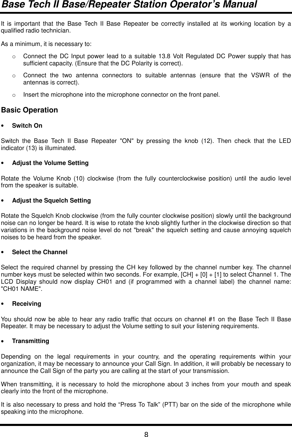 Base Tech II Base/Repeater Station Operator’s Manual8It is important that the Base Tech II Base Repeater be correctly installed at its working location by aqualified radio technician.As a minimum, it is necessary to:o  Connect the DC Input power lead to a suitable 13.8 Volt Regulated DC Power supply that hassufficient capacity. (Ensure that the DC Polarity is correct).o  Connect the two antenna connectors to suitable antennas (ensure that the VSWR of theantennas is correct).o  Insert the microphone into the microphone connector on the front panel.Basic Operation• Switch OnSwitch the Base Tech II Base Repeater &quot;ON&quot; by pressing the knob (12). Then check that the LEDindicator (13) is illuminated.• Adjust the Volume SettingRotate the Volume Knob (10) clockwise (from the fully counterclockwise position) until the audio levelfrom the speaker is suitable.• Adjust the Squelch SettingRotate the Squelch Knob clockwise (from the fully counter clockwise position) slowly until the backgroundnoise can no longer be heard. It is wise to rotate the knob slightly further in the clockwise direction so thatvariations in the background noise level do not &quot;break&quot; the squelch setting and cause annoying squelchnoises to be heard from the speaker.• Select the ChannelSelect the required channel by pressing the CH key followed by the channel number key. The channelnumber keys must be selected within two seconds. For example, [CH] + [0] + [1] to select Channel 1. TheLCD Display should now display CH01 and (if programmed with a channel label) the channel name:&quot;CH01 NAME&quot;.• ReceivingYou should now be able to hear any radio traffic that occurs on channel #1 on the Base Tech II BaseRepeater. It may be necessary to adjust the Volume setting to suit your listening requirements.• TransmittingDepending on the legal requirements in your country, and the operating requirements within yourorganization, it may be necessary to announce your Call Sign. In addition, it will probably be necessary toannounce the Call Sign of the party you are calling at the start of your transmission.When transmitting, it is necessary to hold the microphone about 3 inches from your mouth and speakclearly into the front of the microphone.It is also necessary to press and hold the “Press To Talk” (PTT) bar on the side of the microphone whilespeaking into the microphone.