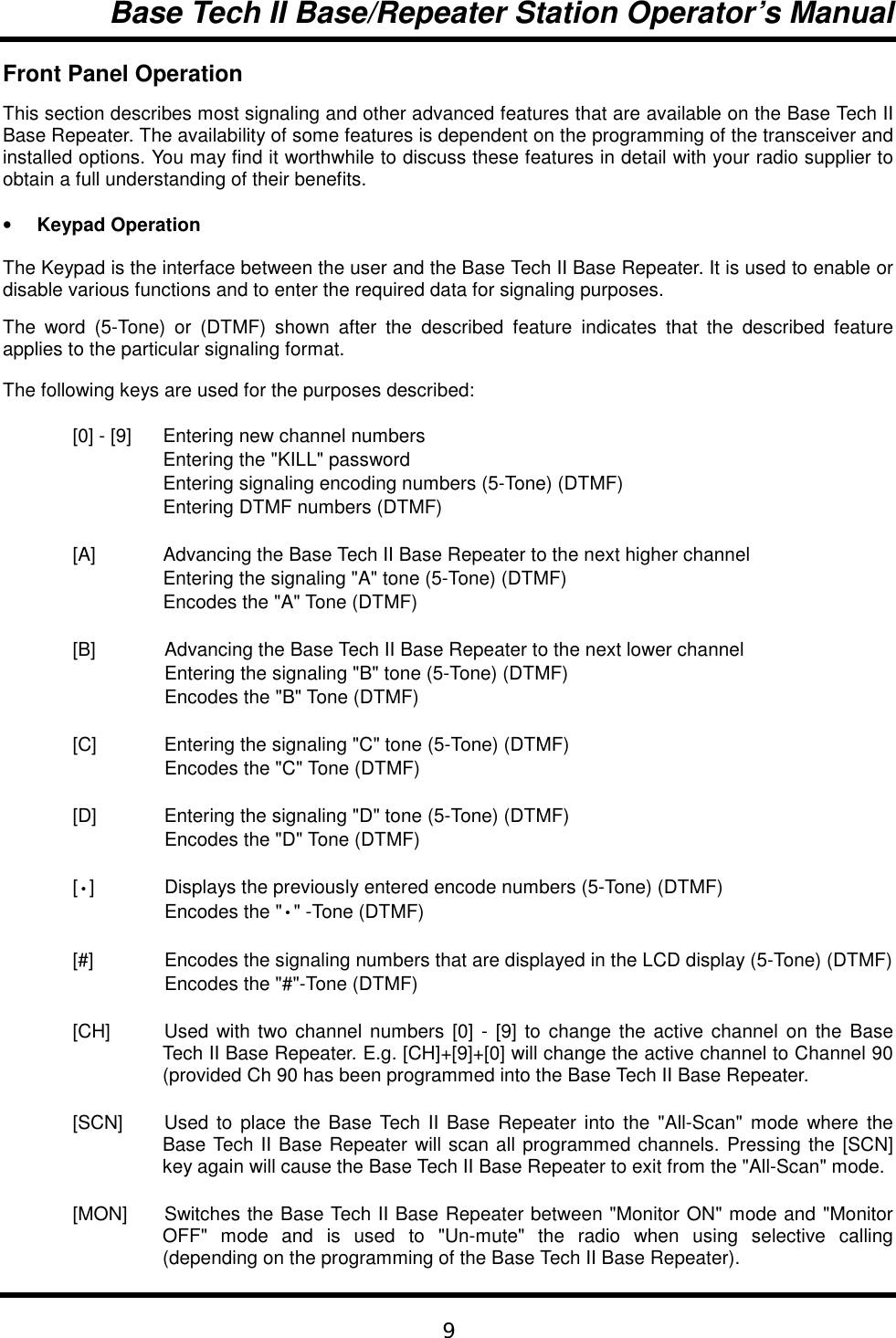 Base Tech II Base/Repeater Station Operator’s Manual9Front Panel OperationThis section describes most signaling and other advanced features that are available on the Base Tech IIBase Repeater. The availability of some features is dependent on the programming of the transceiver andinstalled options. You may find it worthwhile to discuss these features in detail with your radio supplier toobtain a full understanding of their benefits.• Keypad OperationThe Keypad is the interface between the user and the Base Tech II Base Repeater. It is used to enable ordisable various functions and to enter the required data for signaling purposes.The word (5-Tone) or (DTMF) shown after the described feature indicates that the described featureapplies to the particular signaling format.The following keys are used for the purposes described:[0] - [9] Entering new channel numbersEntering the &quot;KILL&quot; passwordEntering signaling encoding numbers (5-Tone) (DTMF)Entering DTMF numbers (DTMF)[A] Advancing the Base Tech II Base Repeater to the next higher channelEntering the signaling &quot;A&quot; tone (5-Tone) (DTMF)Encodes the &quot;A&quot; Tone (DTMF)[B] Advancing the Base Tech II Base Repeater to the next lower channelEntering the signaling &quot;B&quot; tone (5-Tone) (DTMF)Encodes the &quot;B&quot; Tone (DTMF)[C] Entering the signaling &quot;C&quot; tone (5-Tone) (DTMF)Encodes the &quot;C&quot; Tone (DTMF)[D] Entering the signaling &quot;D&quot; tone (5-Tone) (DTMF)Encodes the &quot;D&quot; Tone (DTMF)[•] Displays the previously entered encode numbers (5-Tone) (DTMF)Encodes the &quot;•&quot; -Tone (DTMF)[#] Encodes the signaling numbers that are displayed in the LCD display (5-Tone) (DTMF)Encodes the &quot;#&quot;-Tone (DTMF)[CH] Used with two channel numbers [0] - [9] to change the active channel on the BaseTech II Base Repeater. E.g. [CH]+[9]+[0] will change the active channel to Channel 90(provided Ch 90 has been programmed into the Base Tech II Base Repeater.[SCN] Used to place the Base Tech II Base Repeater into the &quot;All-Scan&quot; mode where theBase Tech II Base Repeater will scan all programmed channels. Pressing the [SCN]key again will cause the Base Tech II Base Repeater to exit from the &quot;All-Scan&quot; mode.[MON] Switches the Base Tech II Base Repeater between &quot;Monitor ON&quot; mode and &quot;MonitorOFF&quot; mode and is used to &quot;Un-mute&quot; the radio when using selective calling(depending on the programming of the Base Tech II Base Repeater).