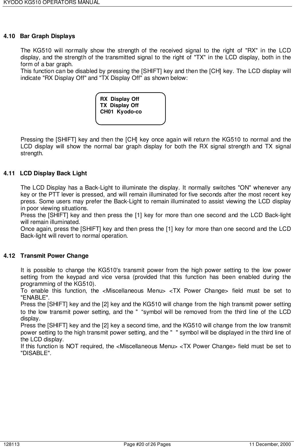 KYODO KG510 OPERATORS MANUAL128113 Page #20 of 26 Pages 11 December, 20004.10  Bar Graph DisplaysThe KG510 will normally show the strength of the received signal to the right of &quot;RX&quot; in the LCDdisplay, and the strength of the transmitted signal to the right of &quot;TX&quot; in the LCD display, both in theform of a bar graph.This function can be disabled by pressing the [SHIFT] key and then the [CH] key. The LCD display willindicate &quot;RX Display Off&quot; and &quot;TX Display Off&quot; as shown below:Pressing the [SHIFT] key and then the [CH] key once again will return the KG510 to normal and theLCD display will show the normal bar graph display for both the RX signal strength and TX signalstrength.4.11  LCD Display Back LightThe LCD Display has a Back-Light to illuminate the display. It normally switches &quot;ON&quot; whenever anykey or the PTT lever is pressed, and will remain illuminated for five seconds after the most recent keypress. Some users may prefer the Back-Light to remain illuminated to assist viewing the LCD displayin poor viewing situations.Press the [SHIFT] key and then press the [1] key for more than one second and the LCD Back-lightwill remain illuminated.Once again, press the [SHIFT] key and then press the [1] key for more than one second and the LCDBack-light will revert to normal operation.4.12 Transmit Power ChangeIt is possible to change the KG510&apos;s transmit power from the high power setting to the low powersetting from the keypad and vice versa (provided that this function has been enabled during theprogramming of the KG510).To enable this function, the &lt;Miscellaneous Menu&gt; &lt;TX Power Change&gt; field must be set to&quot;ENABLE&quot;.Press the [SHIFT] key and the [2] key and the KG510 will change from the high transmit power settingto the low transmit power setting, and the &quot; “symbol will be removed from the third line of the LCDdisplay.Press the [SHIFT] key and the [2] key a second time, and the KG510 will change from the low transmitpower setting to the high transmit power setting, and the &quot; &quot; symbol will be displayed in the third line ofthe LCD display.If this function is NOT required, the &lt;Miscellaneous Menu&gt; &lt;TX Power Change&gt; field must be set to&quot;DISABLE&quot;.RX  Display OffTX  Display OffCH01  Kyodo-co