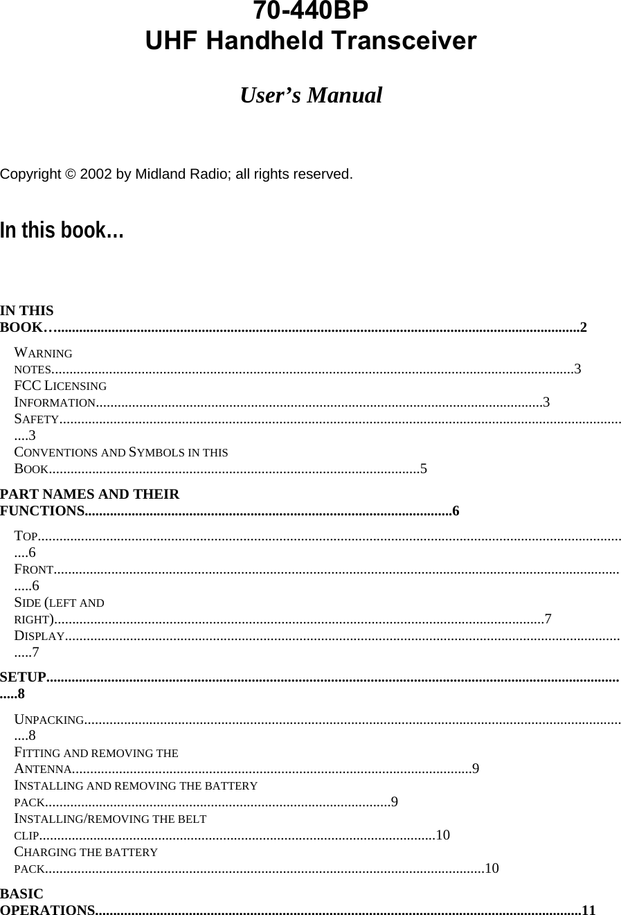 70-440BP   UHF Handheld Transceiver    User’s Manual      Copyright © 2002 by Midland Radio; all rights reserved.  In this book…     IN THIS BOOK….................................................................................................................................................2  WARNING NOTES.................................................................................................................................................3  FCC LICENSING INFORMATION............................................................................................................................3  SAFETY................................................................................................................................................................3  CONVENTIONS AND SYMBOLS IN THIS BOOK.......................................................................................................5  PART NAMES AND THEIR FUNCTIONS......................................................................................................6  TOP......................................................................................................................................................................6  FRONT..................................................................................................................................................................6  SIDE (LEFT AND RIGHT)........................................................................................................................................7  DISPLAY...............................................................................................................................................................7  SETUP....................................................................................................................................................................8  UNPACKING.........................................................................................................................................................8  FITTING AND REMOVING THE ANTENNA...............................................................................................................9  INSTALLING AND REMOVING THE BATTERY PACK................................................................................................9  INSTALLING/REMOVING THE BELT CLIP..............................................................................................................10  CHARGING THE BATTERY PACK..........................................................................................................................10  BASIC OPERATIONS.......................................................................................................................................11  