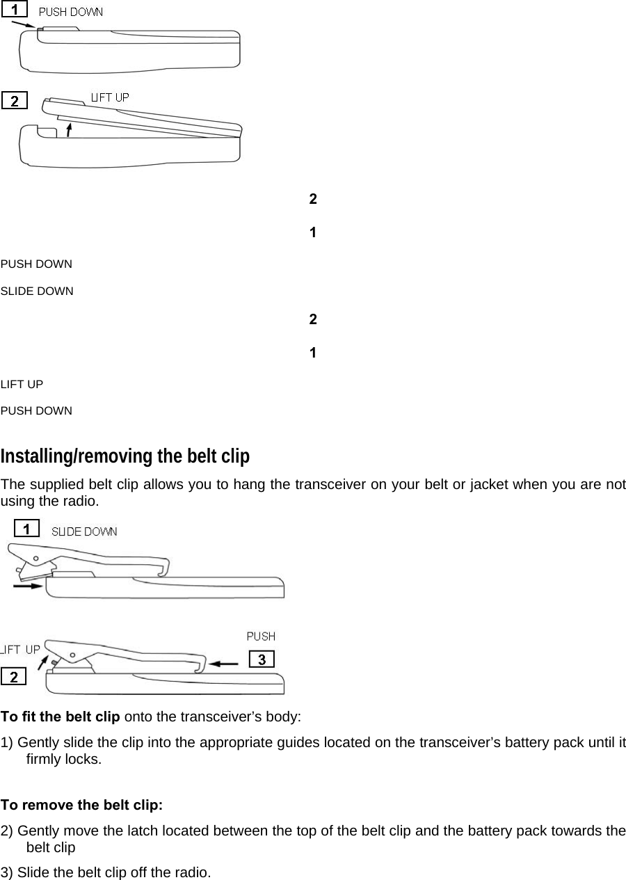   2   1   PUSH DOWN   SLIDE DOWN   2   1   LIFT UP   PUSH DOWN  Installing/removing the belt clip  The supplied belt clip allows you to hang the transceiver on your belt or jacket when you are not using the radio.   To fit the belt clip onto the transceiver’s body:  1) Gently slide the clip into the appropriate guides located on the transceiver’s battery pack until it firmly locks.   To remove the belt clip:  2) Gently move the latch located between the top of the belt clip and the battery pack towards the belt clip  3) Slide the belt clip off the radio.     
