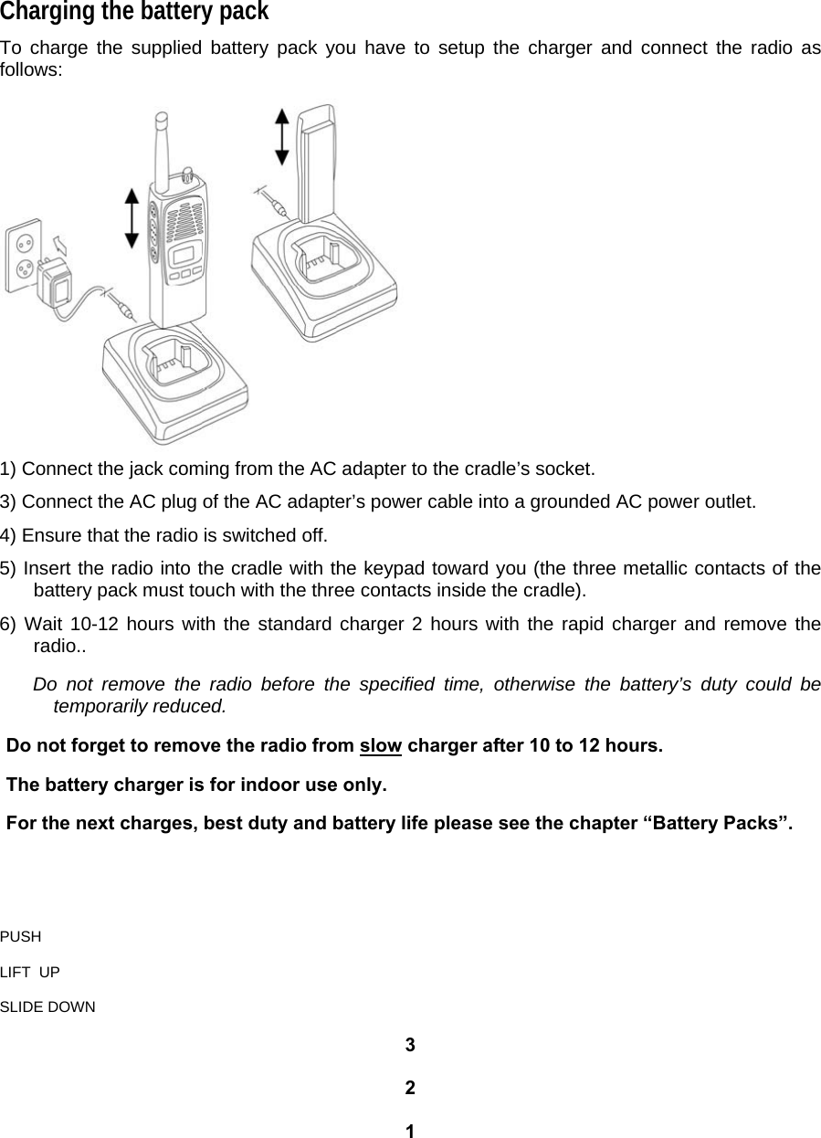 Charging the battery pack  To charge the supplied battery pack you have to setup the charger and connect the radio as follows:   1) Connect the jack coming from the AC adapter to the cradle’s socket.  3) Connect the AC plug of the AC adapter’s power cable into a grounded AC power outlet.  4) Ensure that the radio is switched off.  5) Insert the radio into the cradle with the keypad toward you (the three metallic contacts of the battery pack must touch with the three contacts inside the cradle).  6) Wait 10-12 hours with the standard charger 2 hours with the rapid charger and remove the radio..   Do not remove the radio before the specified time, otherwise the battery’s duty could be temporarily reduced.   Do not forget to remove the radio from slow charger after 10 to 12 hours.   The battery charger is for indoor use only.   For the next charges, best duty and battery life please see the chapter “Battery Packs”.     PUSH   LIFT  UP   SLIDE DOWN   3  2   1  