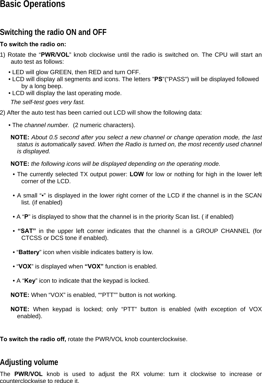 Basic Operations  Switching the radio ON and OFF  To switch the radio on:  1) Rotate the “PWR/VOL” knob clockwise until the radio is switched on. The CPU will start an auto test as follows:  • LED will glow GREEN, then RED and turn OFF.  • LCD will display all segments and icons. The letters &quot;PS&quot;(&quot;PASS&quot;) will be displayed followed by a long beep.  • LCD will display the last operating mode.   The self-test goes very fast.  2) After the auto test has been carried out LCD will show the following data:  • The channel number.  (2 numeric characters).    NOTE: About 0.5 second after you select a new channel or change operation mode, the last status is automatically saved. When the Radio is turned on, the most recently used channel is displayed.   NOTE: the following icons will be displayed depending on the operating mode.  • The currently selected TX output power: LOW for low or nothing for high in the lower left corner of the LCD.  • A small “•” is displayed in the lower right corner of the LCD if the channel is in the SCAN list. (if enabled)  • A “P” is displayed to show that the channel is in the priority Scan list. ( if enabled)  •  “SAT” in the upper left corner indicates that the channel is a GROUP CHANNEL (for CTCSS or DCS tone if enabled).  • “Battery” icon when visible indicates battery is low.  • “VOX” is displayed when “VOX” function is enabled.  • A “Key” icon to indicate that the keypad is locked.   NOTE: When “VOX” is enabled, ““PTT”” button is not working.   NOTE:  When keypad is locked; only “PTT” button is enabled (with exception of VOX enabled).    To switch the radio off, rotate the PWR/VOL knob counterclockwise.  Adjusting volume  The  PWR/VOL knob is used to adjust the RX volume: turn it clockwise to increase or counterclockwise to reduce it.   