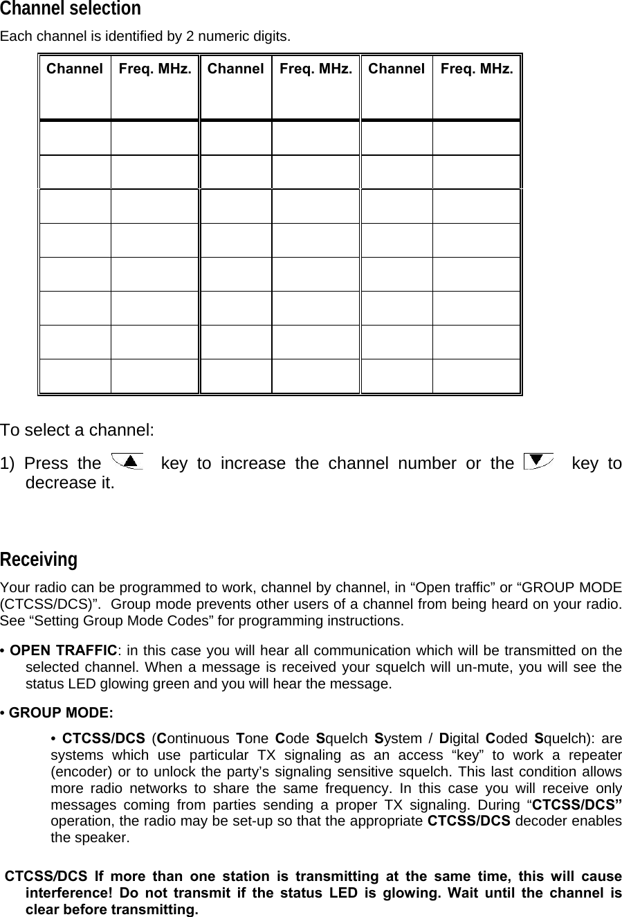 Channel selection  Each channel is identified by 2 numeric digits.   Channel    Freq. MHz.  Channel  Freq. MHz.  Channel   Freq. MHz.                                                                                             To select a channel:  1) Press the    key to increase the channel number or the    key to decrease it.   Receiving  Your radio can be programmed to work, channel by channel, in “Open traffic” or “GROUP MODE (CTCSS/DCS)”.  Group mode prevents other users of a channel from being heard on your radio.  See “Setting Group Mode Codes” for programming instructions.  • OPEN TRAFFIC: in this case you will hear all communication which will be transmitted on the selected channel. When a message is received your squelch will un-mute, you will see the status LED glowing green and you will hear the message.  • GROUP MODE:   • CTCSS/DCS (Continuous Tone  Code  Squelch System / Digital Coded  Squelch): are systems which use particular TX signaling as an access “key” to work a repeater (encoder) or to unlock the party’s signaling sensitive squelch. This last condition allows more radio networks to share the same frequency. In this case you will receive only messages coming from parties sending a proper TX signaling. During “CTCSS/DCS” operation, the radio may be set-up so that the appropriate CTCSS/DCS decoder enables the speaker.    CTCSS/DCS If more than one station is transmitting at the same time, this will cause interference! Do not transmit if the status LED is glowing. Wait until the channel is clear before transmitting.  