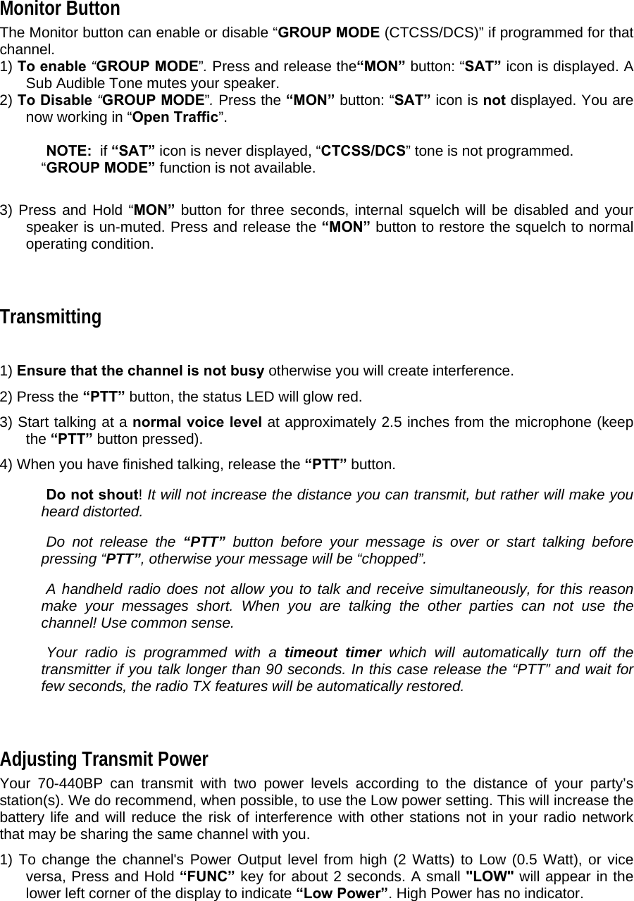  Monitor Button  The Monitor button can enable or disable “GROUP MODE (CTCSS/DCS)” if programmed for that channel.   1) To enable “GROUP MODE”. Press and release the“MON” button: “SAT” icon is displayed. A Sub Audible Tone mutes your speaker.   2) To Disable “GROUP MODE”. Press the “MON” button: “SAT” icon is not displayed. You are now working in “Open Traffic”.       NOTE:  if “SAT” icon is never displayed, “CTCSS/DCS” tone is not programmed. “GROUP MODE” function is not available.      3) Press and Hold “MON” button for three seconds, internal squelch will be disabled and your speaker is un-muted. Press and release the “MON” button to restore the squelch to normal operating condition.   Transmitting    1) Ensure that the channel is not busy otherwise you will create interference.  2) Press the “PTT” button, the status LED will glow red.  3) Start talking at a normal voice level at approximately 2.5 inches from the microphone (keep the “PTT” button pressed).  4) When you have finished talking, release the “PTT” button.    Do not shout! It will not increase the distance you can transmit, but rather will make you heard distorted.    Do not release the “PTT” button before your message is over or start talking before pressing “PTT”, otherwise your message will be “chopped”.    A handheld radio does not allow you to talk and receive simultaneously, for this reason make your messages short. When you are talking the other parties can not use the channel! Use common sense.    Your radio is programmed with a timeout timer which will automatically turn off the transmitter if you talk longer than 90 seconds. In this case release the “PTT” and wait for few seconds, the radio TX features will be automatically restored.    Adjusting Transmit Power  Your 70-440BP can transmit with two power levels according to the distance of your party’s station(s). We do recommend, when possible, to use the Low power setting. This will increase the battery life and will reduce the risk of interference with other stations not in your radio network that may be sharing the same channel with you.  1) To change the channel&apos;s Power Output level from high (2 Watts) to Low (0.5 Watt), or vice versa, Press and Hold “FUNC” key for about 2 seconds. A small &quot;LOW&quot; will appear in the lower left corner of the display to indicate “Low Power”. High Power has no indicator.  
