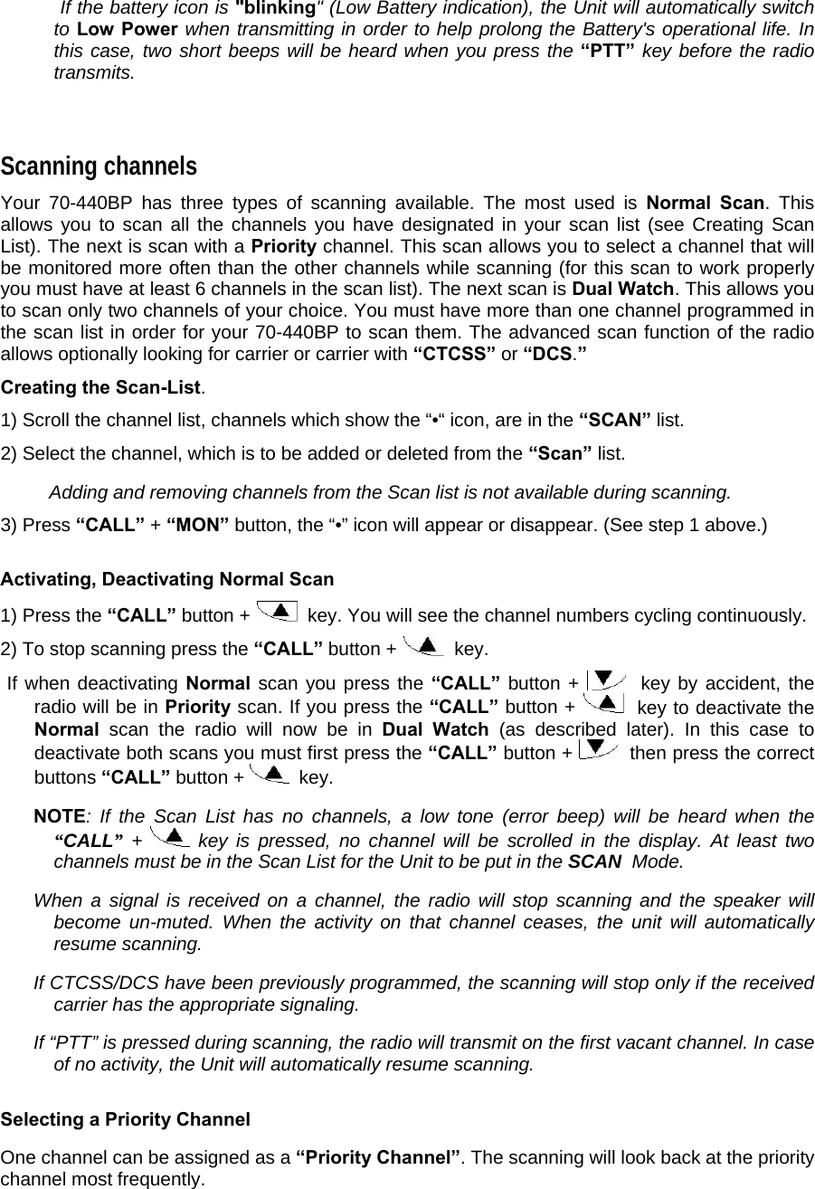     If the battery icon is &quot;blinking&quot; (Low Battery indication), the Unit will automatically switch to Low Power when transmitting in order to help prolong the Battery&apos;s operational life. In this case, two short beeps will be heard when you press the “PTT” key before the radio transmits.   Scanning channels  Your 70-440BP has three types of scanning available. The most used is Normal Scan. This allows you to scan all the channels you have designated in your scan list (see Creating Scan List). The next is scan with a Priority channel. This scan allows you to select a channel that will be monitored more often than the other channels while scanning (for this scan to work properly you must have at least 6 channels in the scan list). The next scan is Dual Watch. This allows you to scan only two channels of your choice. You must have more than one channel programmed in the scan list in order for your 70-440BP to scan them. The advanced scan function of the radio allows optionally looking for carrier or carrier with “CTCSS” or “DCS.”   Creating the Scan-List.   1) Scroll the channel list, channels which show the “•“ icon, are in the “SCAN” list.  2) Select the channel, which is to be added or deleted from the “Scan” list.    Adding and removing channels from the Scan list is not available during scanning.  3) Press “CALL” + “MON” button, the “•” icon will appear or disappear. (See step 1 above.)   Activating, Deactivating Normal Scan  1) Press the “CALL” button +    key. You will see the channel numbers cycling continuously.   2) To stop scanning press the “CALL” button +    key.   If when deactivating Normal scan you press the “CALL” button +    key by accident, the radio will be in Priority scan. If you press the “CALL” button +    key to deactivate the Normal scan the radio will now be in Dual Watch (as described later). In this case to deactivate both scans you must first press the “CALL” button +    then press the correct buttons “CALL” button +    key.    NOTE: If the Scan List has no channels, a low tone (error beep) will be heard when the “CALL” +   key is pressed, no channel will be scrolled in the display. At least two channels must be in the Scan List for the Unit to be put in the SCAN  Mode.   When a signal is received on a channel, the radio will stop scanning and the speaker will become un-muted. When the activity on that channel ceases, the unit will automatically resume scanning.    If CTCSS/DCS have been previously programmed, the scanning will stop only if the received carrier has the appropriate signaling.   If “PTT” is pressed during scanning, the radio will transmit on the first vacant channel. In case of no activity, the Unit will automatically resume scanning.   Selecting a Priority Channel  One channel can be assigned as a “Priority Channel”. The scanning will look back at the priority channel most frequently.  